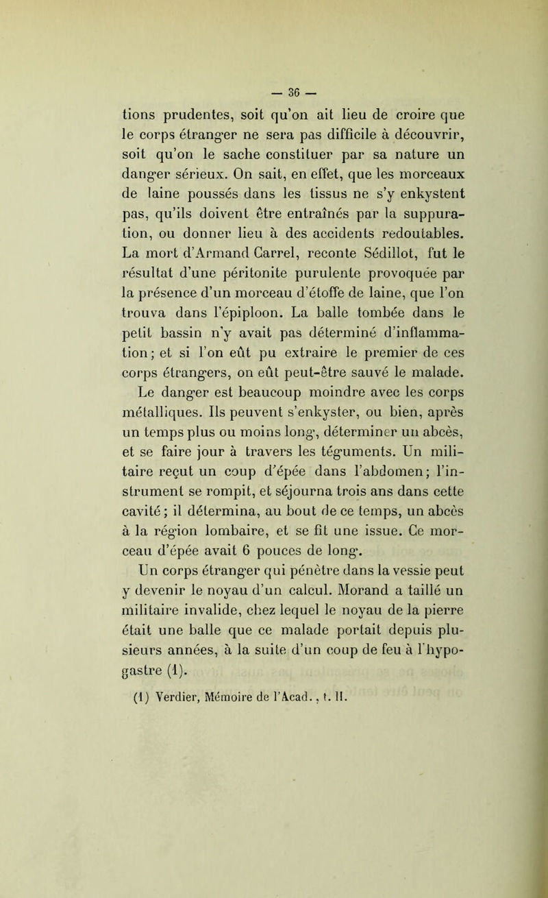 tions prudentes, soit qu’on ait lieu de croire que le corps étrangler ne sera pas difficile à découvrir, soit qu’on le sache constituer par sa nature un dang*er sérieux. On sait, en effet, que les morceaux de laine poussés dans les tissus ne s’y enkystent pas, qu’ils doivent être entraînés par la suppura- tion, ou donner lieu à des accidents redoutables. La mort d’Armand Carrel, reconte Sédillot, fut le résultat d’une péritonite purulente provoquée par la présence d’un morceau d’étoffe de laine, que l’on trouva dans l’épiploon. La balle tombée dans le petit bassin n’y avait pas déterminé d’inflamma- tion; et si l’on eût pu extraire le premier de ces corps étrang-ers, on eût peut-être sauvé le malade. Le dang'er est beaucoup moindre avec les corps métalliques. Ils peuvent s’enkyster, ou bien, après un temps plus ou moins long*, déterminer un abcès, et se faire jour à travers les tég*uments. Un mili- taire reçut un coup d’épée dans l’abdomen; l’in- strument se rompit, et séjourna trois ans dans cette cavité ; il détermina, au bout de ce temps, un abcès à la rég’ion lombaire, et se fit une issue. Ce mor- ceau d’épée avait 6 pouces de long*. Un corps étranger qui pénètre dans la vessie peut y devenir le noyau d’un calcul. Morand a taillé un militaire invalide, chez lequel le noyau de la pierre était une balle que ce malade portait depuis plu- sieurs années, à la suite d’un coup de feu à l’hypo- gastre (1). (1) Verdier, Mémoire de l’Vcad., t. 11.