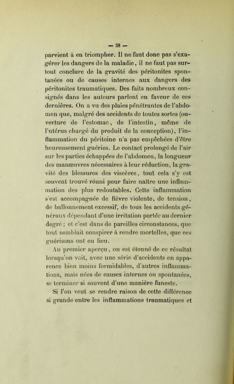 parvient à en triompher. Il ne faut donc pas s'exa- gérer les dangers de la maladie, il ne faut pas sur- tout conclure de la gravité des péritonites spon- tanées ou de causes internes aux dangers des péritonites traumatiques. Des faits nombreux con- signés dans les auteurs parlent en faveur de ces dernières. On a vu des plaies pénétrantes de l’abdo- men que, malgré des accidents de toutes sortes (ou- verture de l’estomac, de l’intestin, même de l’utérus chargé du produit de la conception), l’in- flammation du péritoine n’a pas empêchées d’être heureusement guéries. Le contact prolongé de l’air sur les parties échappées de l’abdomen, la longueur des manœuvres nécessaires à leur réduction, la gra- vité des blessures des viscères, tout cela s’y est souvent trouvé réuni pour faire naître une inflam- mation des plus redoutables. Cette inflammation s’est accompagnée de fièvre violente, de tension, de ballonnement excessif, de tous les accidents gé- néraux dépendant d’une irritation portée au dernier deg'ré ; et c’est dans de pareilles circonstances, que tout semblait conspirer à rendre mortelles, que ces guérisons ont eu lieu. Au premier aperçu , on est étonné de ce résultat lorsqu’on voit, avec une série d’accidents en appa- rence bien moins formidables, d’autres inflamma- tions, mais nées de causes internes ou spontanées, se terminer si souvent d’une manière funeste. Si l’on veut se rendre raison de cette différence si grande entre les inflammations traumatiques et