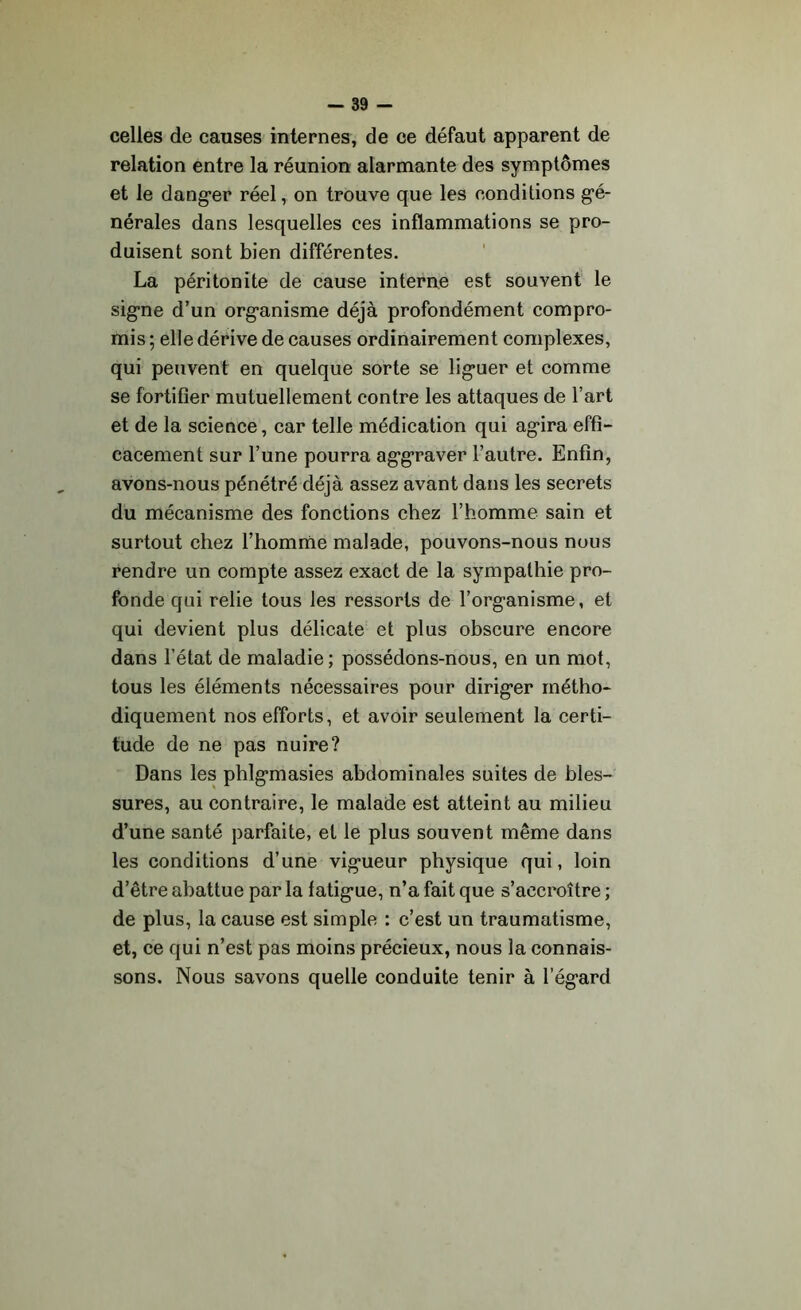 celles de causes internes, de ce défaut apparent de relation entre la réunion alarmante des symptômes et le danger réel, on trouve que les conditions gé- nérales dans lesquelles ces inflammations se pro- duisent sont bien différentes. La péritonite de cause interne est souvent le signe d’un organisme déjà profondément compro- mis ; elle dérive de causes ordinairement complexes, qui peuvent en quelque sorte se liguer et comme se fortifier mutuellement contre les attaques de l’art et de la science, car telle médication qui agira effi- cacement sur l’une pourra aggraver l’autre. Enfin, avons-nous pénétré déjà assez avant dans les secrets du mécanisme des fonctions chez l’homme sain et surtout chez l’homme malade, pouvons-nous nous rendre un compte assez exact de la sympathie pro- fonde qui relie tous les ressorts de l’organisme, et qui devient plus délicate et plus obscure encore dans l’état de maladie; possédons-nous, en un mot, tous les éléments nécessaires pour diriger métho- diquement nos efforts, et avoir seulement la certi- tude de ne pas nuire? Dans les phlgmasies abdominales suites de bles- sures, au contraire, le malade est atteint au milieu d’une santé parfaite, et le plus souvent même dans les conditions d’une vigueur physique qui, loin d’être abattue par la fatigue, n’a fait que s’accroître ; de plus, la cause est simple : c’est un traumatisme, et, ce qui n’est pas moins précieux, nous la connais- sons. Nous savons quelle conduite tenir à l’égard