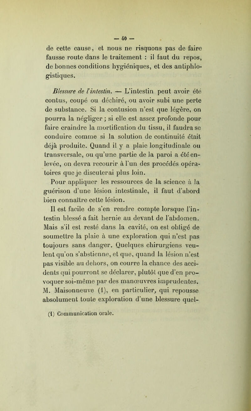 de cette cause, et nous ne risquons pas de faire fausse route dans le traitement : il faut du repos, de bonnes conditions hygiéniques, et des antiphlo- gistiques. Blessure de l'intestin. — L’intestin peut avoir été contus, coupé ou déchiré, ou avoir subi une perte de substance. Si la contusion n’est que légère, on pourra la négliger ; si elle est assez profonde pour faire craindre la mortification du tissu, il faudra se conduire comme si la solution de continuité était déjà produite. Quand il y a plaie longitudinale ou transversale, ou qu’une partie de la paroi a été en- levée, on devra recourir à l’un des procédés opéra- toires que je discuterai plus loin. Pour appliquer les ressources de la science à la guérison d’une lésion intestinale, il faut d’abord bien connaître cette lésion. Il est facile de s’en rendre compte lorsque l’in- testin blessé a fait hernie au devant de l’abdomen. Mais s’il est resté dans la cavité, on est obligé de soumettre la plaie à une exploration qui n’est pas toujours sans danger. Quelques chirurgiens veu- lent qu’on s’abstienne, et que, quand la lésion n’est pas visible au dehors, on courre la chance des acci- dents qui pourront se déclarer, plutôt que d’en pro- voquer soi-même par des manœuvres imprudentes. M. Maisonneuve (1), en particulier, qui repousse absolument toute exploration d’une blessure quel- (1) Communication orale.