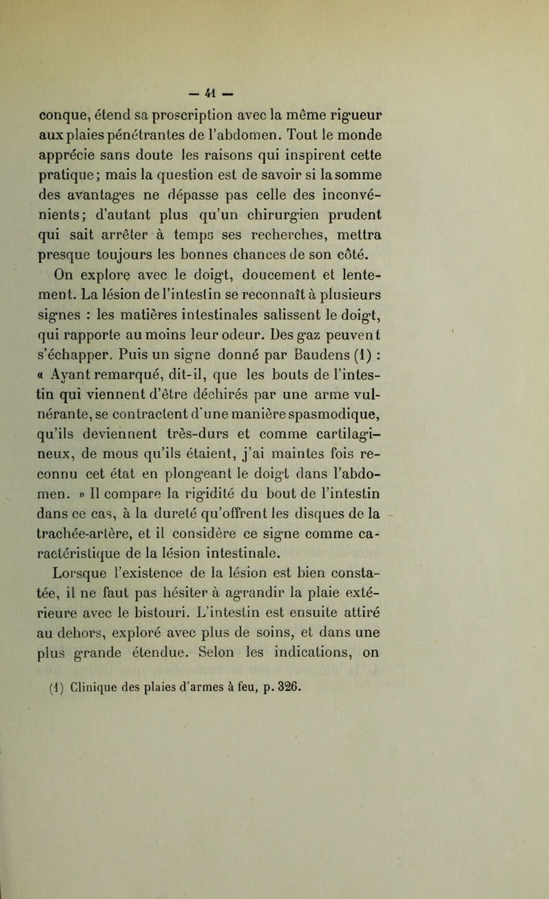 conque, étend sa proscription avec la même rigueur aux plaies pénétrantes de l’abdomen. Tout le monde apprécie sans doute les raisons qui inspirent cette pratique; mais la question est de savoir si la somme des avantages ne dépasse pas celle des inconvé- nients; d’autant plus qu’un chirurgien prudent qui sait arrêter à temps ses recherches, mettra presque toujours les bonnes chances de son côté. On explore avec le doigt, doucement et lente- ment. La lésion de l’intestin se reconnaît à plusieurs signes : les matières intestinales salissent le doigt, qui rapporte au moins leur odeur. Des gaz peuvent s’échapper. Puis un signe donné par Baudens (1) : « Ayant remarqué, dit-il, que les bouts de l’intes- tin qui viennent d’être déchirés par une arme vul- nérante, se contractent d'une manière spasmodique, qu’ils deviennent très-durs et comme cartilagi- neux, de mous qu’ils étaient, j’ai maintes fois re- connu cet état en plongeant le doigt dans l’abdo- men. » Il compare la rigidité du bout de l’intestin dans ce cas, à la dureté qu’offrent les disques de la trachée-artère, et il considère ce signe comme ca- ractéristique de la lésion intestinale. Lorsque l’existence de la lésion est bien consta- tée, il ne faut pas hésiter à agrandir la plaie exté- rieure avec le bistouri. L’intestin est ensuite attiré au dehors, exploré avec plus de soins, et dans une plus grande étendue. Selon les indications, on (1) Clinique des plaies d’armes à feu, p. 326.