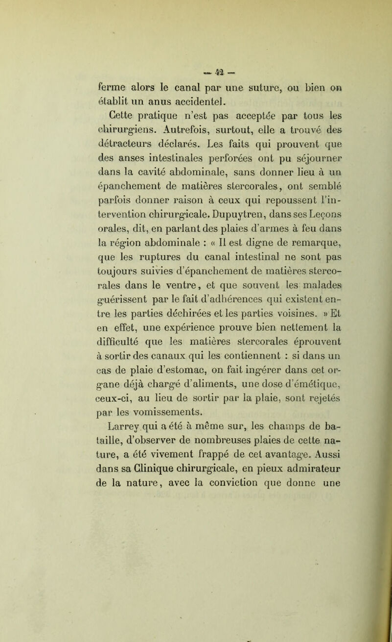 ferme alors le canal par une suture, ou bien on établit un anus accidentel. Cette pratique n’est pas acceptée par tous les chirurgiens. Autrefois, surtout, elle a trouvé des détracteurs déclarés. Les faits qui prouvent que des anses intestinales perforées ont pu séjourner dans la cavité abdominale, sans donner lieu à un épanchement de matières stercorales, ont semblé parfois donner raison à ceux qui repoussent l’in- tervention chirurgicale. Dupuytren, dans ses Leçons orales, dit, en parlant des plaies d’armes à feu dans la région abdominale : « Il est digne de remarque, que les ruptures du canal intestinal ne sont pas toujours suivies d’épanchement de matières sterco- rales dans le ventre, et que souvent les malades g*uérissent par le fait d’adhérences qui existent en- tre les parties déchirées et les parties voisines. » Et en effet, une expérience prouve bien nettement la difficulté que les matières stercorales éprouvent à sortir des canaux qui les contiennent : si dans un cas de plaie d’estomac, on fait ingérer dans cet or- gane déjà chargé d’aliments, une dose d’émétique, ceux-ci, au lieu de sortir par la plaie, sont rejetés par les vomissements. Larrey qui a été à même sur, les champs de ba- taille, d’observer de nombreuses plaies de cette na- ture, a été vivement frappé de cet avantage. Aussi dans sa Clinique chirurgicale, en pieux admirateur de la nature, avec la conviction que donne une