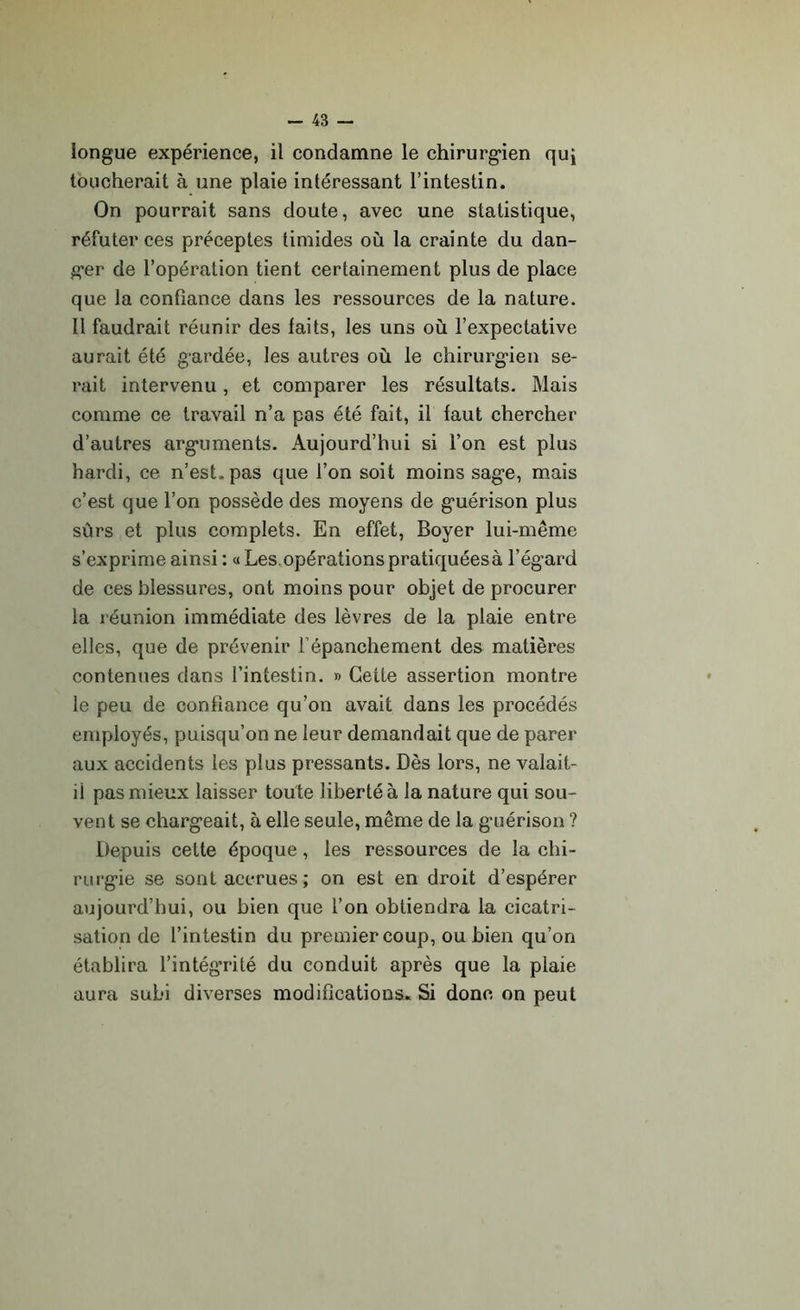longue expérience, il condamne le chirurgien quj toucherait à une plaie intéressant l’intestin. On pourrait sans doute, avec une statistique, réfuter ces préceptes timides où la crainte du dan- ger de l’opération tient certainement plus de place que la confiance dans les ressources de la nature. Il faudrait réunir des faits, les uns où l’expectative aurait été gardée, les autres où le chirurgien se- rait intervenu, et comparer les résultats. Mais comme ce travail n’a pas été fait, il faut chercher d’autres arguments. Aujourd’hui si l’on est plus hardi, ce n’est, pas que l’on soit moins sage, mais c’est que l’on possède des moyens de guérison plus sûrs et plus complets. En effet, Boyer lui-même s’exprime ainsi : « Les.opérations pratiquéesà l’égard de ces blessures, ont moins pour objet de procurer la réunion immédiate des lèvres de la plaie entre elles, que de prévenir l'épanchement des matières contenues dans l’intestin. » Cette assertion montre le peu de confiance qu’on avait dans les procédés employés, puisqu’on ne leur demandait que de parer aux accidents les plus pressants. Dès lors, ne valait- il pas mieux laisser toute liberté à la nature qui sou- vent se chargeait, à elle seule, même de la guérison ? Depuis cette époque, les ressources de la chi- rurgie se sont accrues; on est en droit d’espérer aujourd’hui, ou bien que l’on obtiendra la cicatri- sation de l’intestin du premier coup, ou bien qu’on établira l’intégrité du conduit après que la piaie aura subi diverses modifications. Si donc on peut