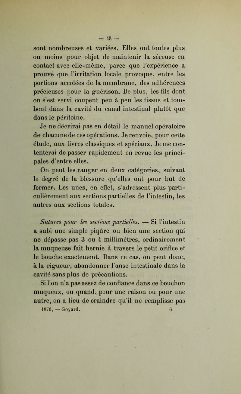 sont nombreuses et variées. Elles ont toutes plus ou moins pour objet cle maintenir la séreuse en contact avec elle-même, parce que l'expérience a prouvé que l’irritation locale provoque, entre les portions accolées de la membrane, des adhérences précieuses pour la guérison. De plus, les fils dont on s’est servi coupent peu à peu les tissus et tom- bent dans la cavité du canal intestinal plutôt que dans le péritoine. Je ne décrirai pas en détail le manuel opératoire de chacune de ces opérations. Je renvoie, pour celte étude, aux livres classiques et spéciaux. Je me con- tenterai de passer rapidement en revue les princi- pales d’entre elles. On peut les ranger en deux catégories, suivant le degré de la blessure qu’elles ont pour but de fermer. Les unes, en effet, s’adressent plus parti- culièrement aux sections partielles de l’intestin, les autres aux sections totales. Sutures pour les sections partielles. — Si l’intestin a subi une simple piqûre ou bien une section qui ne dépasse pas 3 ou 4 millimètres, ordinairement la muqueuse fait hernie à travers le petit orifice et le bouche exactement. Dans ce cas, on peut donc, à la rigueur, abandonner l’anse intestinale dans la cavité sans plus de précautions. Si l’on n’a pas assez de confiance dans ce bouchon muqueux, ou quand, pour une raison ou pour une autre, on a lieu de craindre qu’il ne remplisse pas 1870, — Goyard. 6