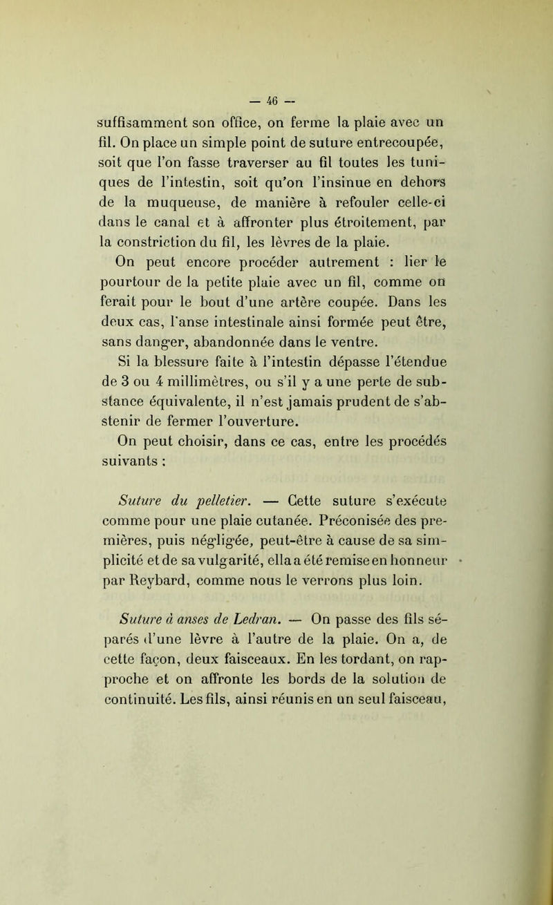suffisamment son office, on ferme la plaie avec un fil. On place un simple point de suture entrecoupée, soit que l’on fasse traverser au fil toutes les tuni- ques de l’intestin, soit qu’on l’insinue en dehors de la muqueuse, de manière à refouler celle-ci dans le canal et à affronter plus étroitement, par la constriction du fil, les lèvres de la plaie. On peut encore procéder autrement : lier le pourtour de la petite plaie avec un fil, comme on ferait pour le bout d’une artère coupée. Dans les deux cas, l'anse intestinale ainsi formée peut être, sans dang*er, abandonnée dans le ventre. Si la blessure faite à l’intestin dépasse l’étendue de 3 ou 4 millimètres, ou s’il y a une perte de sub- stance équivalente, il n’est jamais prudent de s’ab- stenir de fermer l’ouverture. On peut choisir, dans ce cas, entre les procédés suivants : Suture du 'pelletier. — Cette suture s’exécute comme pour une plaie cutanée. Préconisée des pre- mières, puis négligée, peut-être à cause de sa sim- plicité et de sa vulgarité, ella a été remise en honneur par Reybard, comme nous le verrons plus loin. Suture à anses de Ledran. — On passe des fils sé- parés d’une lèvre à l’autre de la plaie. On a, de cette façon, deux faisceaux. En les tordant, on rap- proche et on affronte les bords de la solution de continuité. Les fils, ainsi réunis en un seul faisceau,