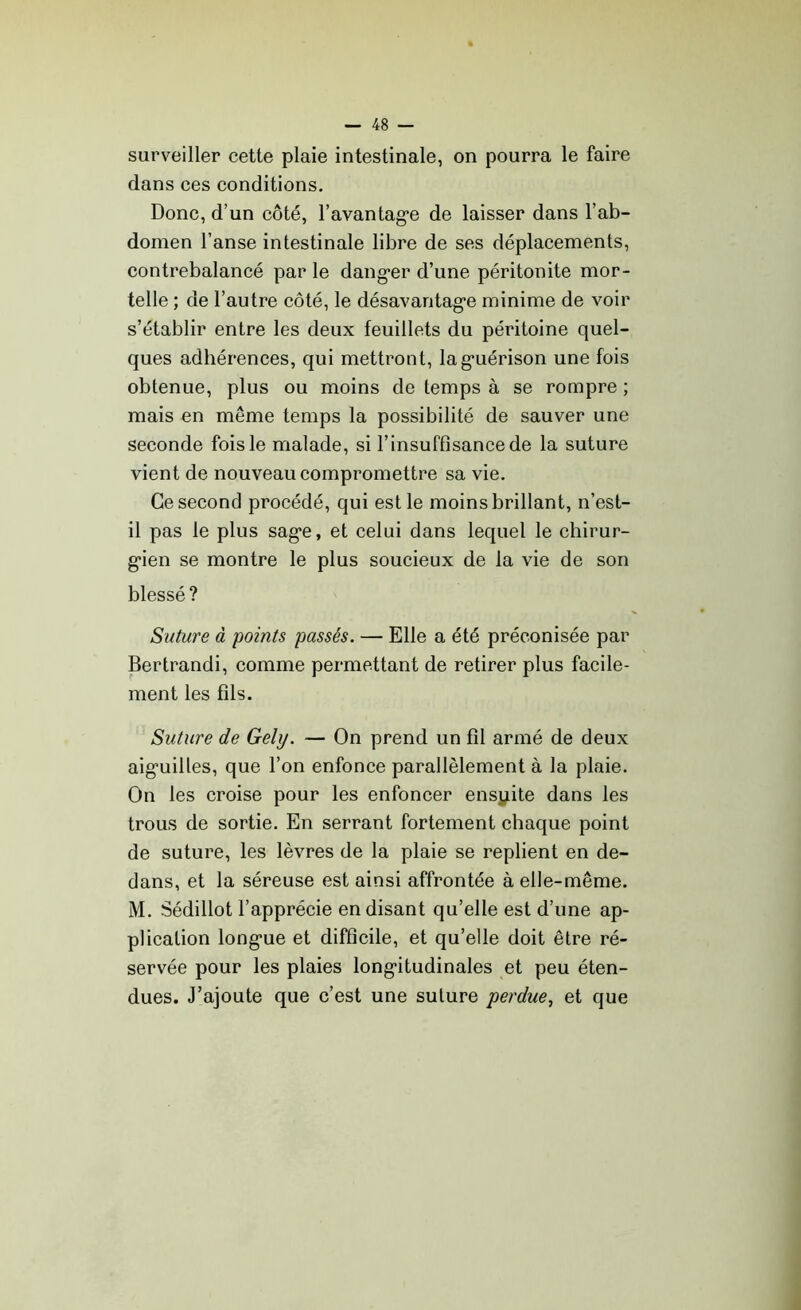 surveiller cette plaie intestinale, on pourra le faire dans ces conditions. Donc, d’un côté, l’avantag'e de laisser dans l’ab- domen l’anse intestinale libre de ses déplacements, contrebalancé par le danger d’une péritonite mor- telle ; de l’autre côté, le désavantage minime de voir s’établir entre les deux feuillets du péritoine quel- ques adhérences, qui mettront, la guérison une fois obtenue, plus ou moins de temps à se rompre ; mais en même temps la possibilité de sauver une seconde fois le malade, si l’insuffisance de la suture vient de nouveau compromettre sa vie. Ce second procédé, qui est le moins brillant, n’est- il pas le plus sage, et celui dans lequel le chirur- gien se montre le plus soucieux de la vie de son blessé? Suture à points passés. — Elle a été préconisée par Bertrandi, comme permettant de retirer plus facile- ment les fils. Suture de Gely. — On prend un fil armé de deux aiguilles, que l’on enfonce parallèlement à la plaie. On les croise pour les enfoncer ensyite dans les trous de sortie. En serrant fortement chaque point de suture, les lèvres de la plaie se replient en de- dans, et la séreuse est ainsi affrontée à elle-même. M. Sédillot l’apprécie en disant qu’elle est d’une ap- plication longue et difficile, et qu’elle doit être ré- servée pour les plaies longitudinales et peu éten- dues. J’ajoute que c’est une suture perdue, et que