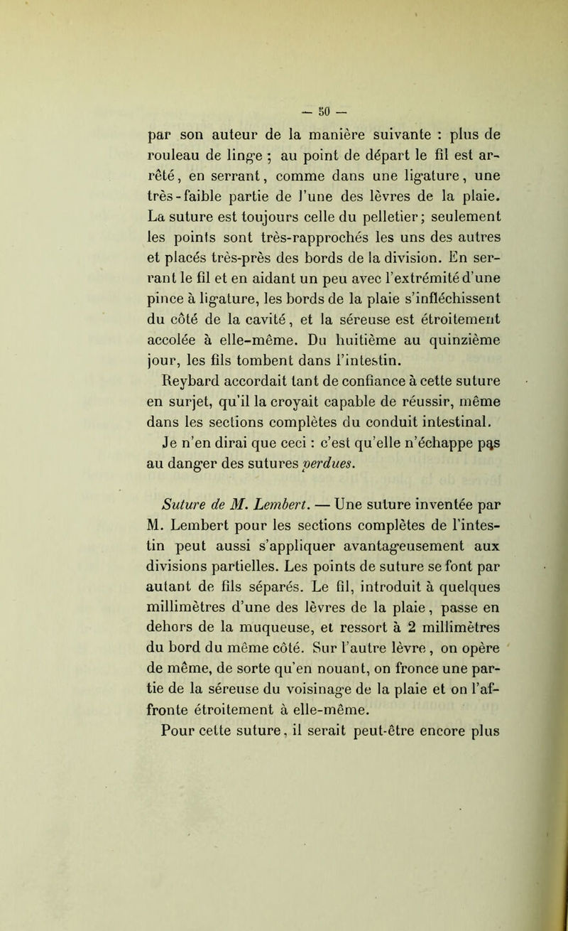 par son auteur de la manière suivante : plus de rouleau de linge ; au point de départ le fil est ar- rêté , en serrant, comme dans une ligature, une très-faible partie de l’une des lèvres de la plaie. La suture est toujours celle du pelletier; seulement les points sont très-rapprochés les uns des autres et placés très-près des bords de la division. En ser- rant le fil et en aidant un peu avec l’extrémité d’une pince à lig’ature, les bords de la plaie s’infléchissent du côté de la cavité, et la séreuse est étroitement accolée à elle-même. Du huitième au quinzième jour, les fils tombent dans l’intestin. Reybard accordait tant de confiance à cette suture en surjet, qu’il la croyait capable de réussir, même dans les sections complètes du conduit intestinal. Je n’en dirai que ceci : c’est qu’elle n’échappe p^s au danger des sutures perdues. Suture de M. Lembert. — Une suture inventée par M. Lembert pour les sections complètes de l’intes- tin peut aussi s’appliquer avantageusement aux divisions partielles. Les points de suture se font par autant de fils séparés. Le fil, introduit à quelques millimètres d’une des lèvres de la plaie, passe en dehors de la muqueuse, et ressort à 2 millimètres du bord du même côté. Sur l’autre lèvre , on opère de même, de sorte qu’en nouant, on fronce une par- tie de la séreuse du voisinage de la plaie et on l’af- fronte étroitement à elle-même. Pour cette suture, il serait peut-être encore plus