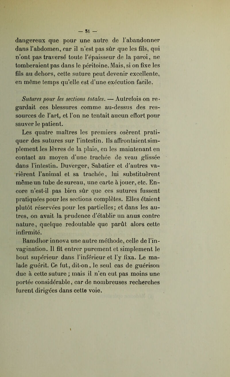 — 31 — dangereux que pour une autre de l’abandonner dans l’abdomen, car il n’est pas sûr que les fils, qui n’ont pas traversé toute l'épaisseur de la paroi, ne tomberaient pas dans le péritoine. Mais, si on fixe les fils au dehors, cette suture peut devenir excellente, en même temps qu’elle est d’une exécution facile. Sutures pour les sections totales. — Autrefois on re- gardait ces blessures comme au-dessus des res- sources de l’art, et l’on ne tentait aucun effort pour sauver le patient. Les quatre maîtres les premiers osèrent prati- quer des sutures sur l’intestin. Ils affrontaient sim- plement les lèvres de la plaie, en les maintenant en contact au moyen d’une trachée de veau glissée dans l’intestin. Duverger, Sabatier et d’autres va- rièrent l’animal et sa trachée, lui substituèrent même un tube de sureau, une carte à jouer, etc. En- core n’est-il pas bien sûr que ces sutures fussent pratiquées pour les sections complètes. Elles étaient plutôt réservées pour les partielles; et dans les au- tres, on avait la prudence d’établir un anus contre nature, quelque redoutable que parût alors cette infirmité. Ramdhor innova une autre méthode, celle de l’in- vagination. Il fit entrer purement et simplement le bout supérieur dans l’inférieur et l’y fixa. Le ma- lade guérit. Ce fut, dit-on, le seul cas de guérison due à cette suture ; mais il n’en eut pas moins une portée considérable, car de nombreuses recherches furent dirigées dans cette voie.