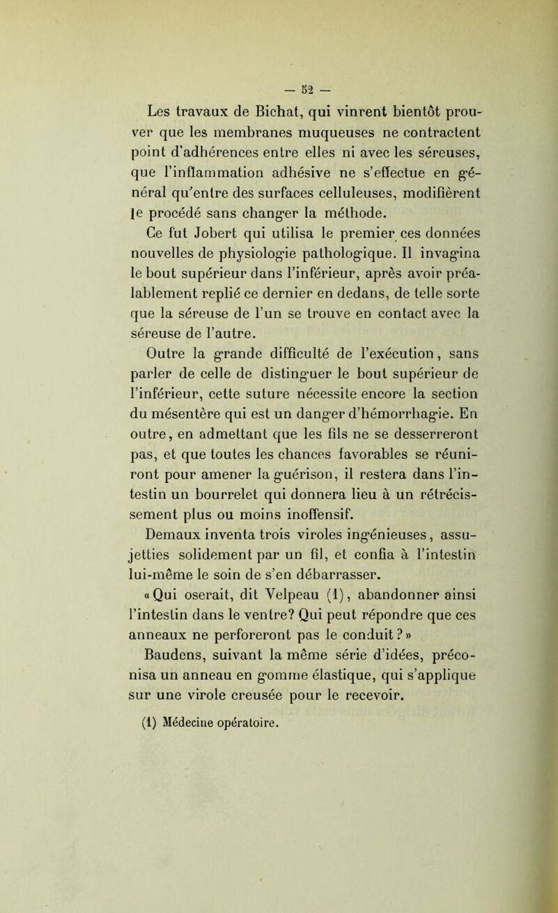 Les travaux de Bichat, qui vinrent bientôt prou- ver que les membranes muqueuses ne contractent point d’adhérences entre elles ni avec les séreuses, que l’inflammation adhésive ne s’effectue en gé- néral qu'entre des surfaces celluleuses, modifièrent Je procédé sans changer la méthode. Ce fut Jobert qui utilisa le premier ces données nouvelles de physiologie pathologique. Il invagina le bout supérieur dans l’inférieur, après avoir préa- lablement replié ce dernier en dedans, de telle sorte que la séreuse de l’un se trouve en contact avec la séreuse de l’autre. Outre la grande difficulté de l’exécution, sans parler de celle de distinguer le bout supérieur de l’inférieur, cette suture nécessite encore la section du mésentère qui est un danger d’hémorrhagie. En outre, en admettant que les fils ne se desserreront pas, et que toutes les chances favorables se réuni- ront pour amener la guérison, il restera dans l’in- testin un bourrelet qui donnera lieu à un rétrécis- sement plus ou moins inoffensif. Demaux inventa trois viroles ingénieuses, assu- jetties solidement par un fil, et confia à l’intestin lui-même le soin de s’en débarrasser. «Qui oserait, dit Velpeau (I), abandonner ainsi l’intestin dans le ventre? Qui peut répondre que ces anneaux ne perforeront pas le conduit ? » Baudens, suivant la même série d’idées, préco- nisa un anneau en gomme élastique, qui s’applique sur une virole creusée pour le recevoir.