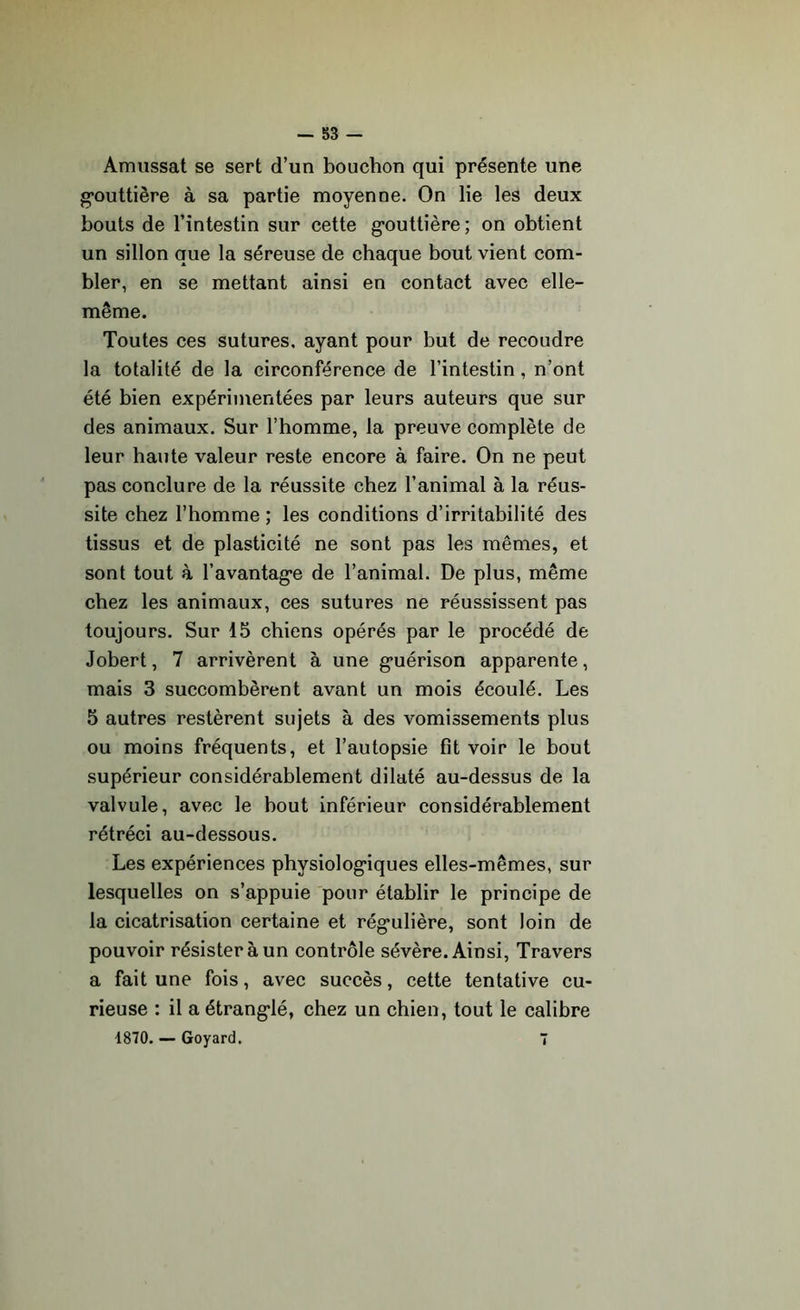 Amussat se sert d’un bouchon qui présente une gouttière à sa partie moyenne. On lie les deux bouts de l’intestin sur cette gouttière ; on obtient un sillon que la séreuse de chaque bout vient com- bler, en se mettant ainsi en contact avec elle- même. Toutes ces sutures, ayant pour but de recoudre la totalité de la circonférence de l’intestin , n’ont été bien expérimentées par leurs auteurs que sur des animaux. Sur l’homme, la preuve complète de leur haute valeur reste encore à faire. On ne peut pas conclure de la réussite chez l’animal à la réus- site chez l’homme; les conditions d’irritabilité des tissus et de plasticité ne sont pas les mêmes, et sont tout à l’avantage de l’animal. De plus, même chez les animaux, ces sutures ne réussissent pas toujours. Sur 15 chiens opérés par le procédé de Jobert, 7 arrivèrent à une guérison apparente, mais 3 succombèrent avant un mois écoulé. Les 5 autres restèrent sujets à des vomissements plus ou moins fréquents, et l’autopsie fit voir le bout supérieur considérablement dilaté au-dessus de la valvule, avec le bout inférieur considérablement rétréci au-dessous. Les expériences physiologiques elles-mêmes, sur lesquelles on s’appuie pour établir le principe de la cicatrisation certaine et régulière, sont loin de pouvoir résister à un contrôle sévère. Ainsi, Travers a fait une fois, avec succès, cette tentative cu- rieuse : il a étranglé, chez un chien, tout le calibre 1870. — Goyard. 7