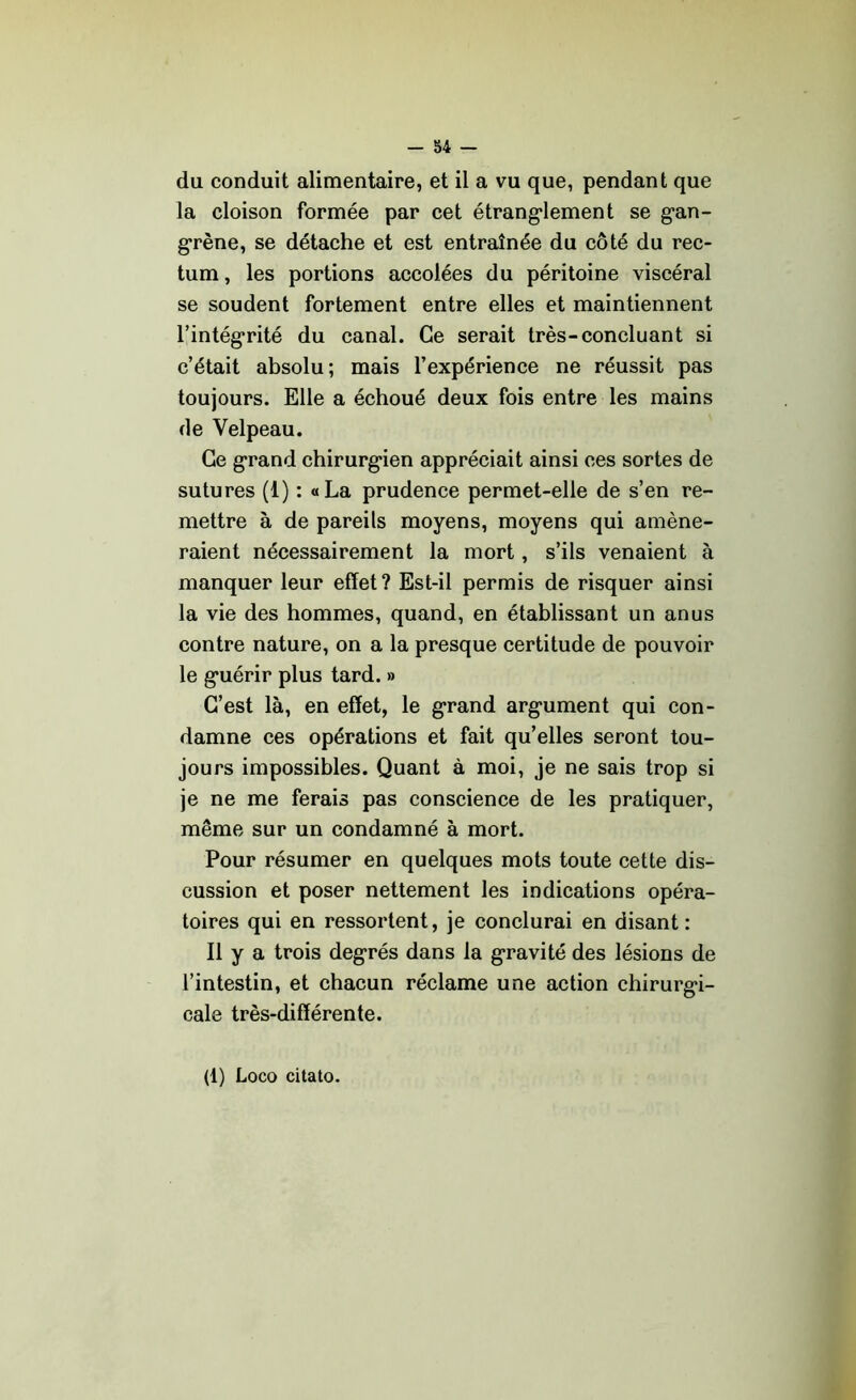 du conduit alimentaire, et il a vu que, pendant que la cloison formée par cet étranglement se gan- grène, se détache et est entraînée du côté du rec- tum , les portions accolées du péritoine viscéral se soudent fortement entre elles et maintiennent l’intégrité du canal. Ce serait très-concluant si c’était absolu; mais l’expérience ne réussit pas toujours. Elle a échoué deux fois entre les mains de Velpeau. Ce grand chirurgien appréciait ainsi ces sortes de sutures (1) : «La prudence permet-elle de s’en re- mettre à de pareils moyens, moyens qui amène- raient nécessairement la mort, s’ils venaient à manquer leur effet? Est-il permis de risquer ainsi la vie des hommes, quand, en établissant un anus contre nature, on a la presque certitude de pouvoir le guérir plus tard. » C’est là, en effet, le grand argument qui con- damne ces opérations et fait qu’elles seront tou- jours impossibles. Quant à moi, je ne sais trop si je ne me ferais pas conscience de les pratiquer, même sur un condamné à mort. Pour résumer en quelques mots toute cette dis- cussion et poser nettement les indications opéra- toires qui en ressortent, je conclurai en disant : Il y a trois degrés dans la gravité des lésions de l’intestin, et chacun réclame une action chirurgi- cale très-différente. (1) Loco citato.