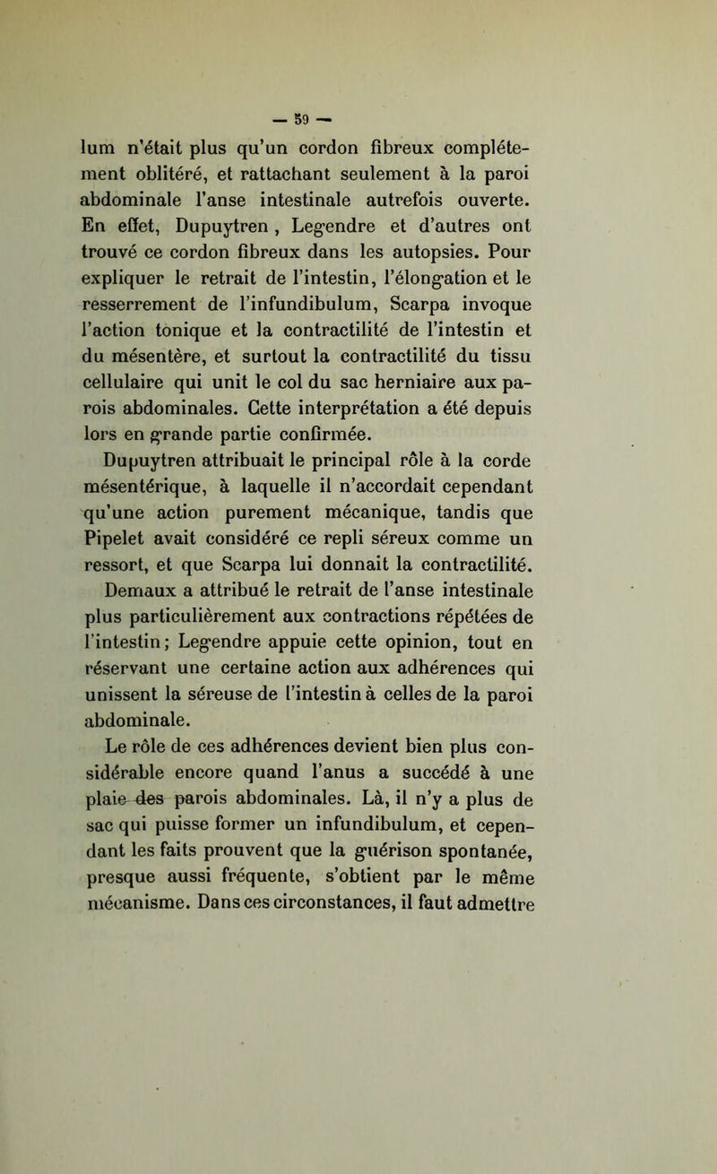 lum n’était plus qu’un cordon fibreux complète- ment oblitéré, et rattachant seulement à la paroi abdominale l’anse intestinale autrefois ouverte. En effet, Dupuytren , Legendre et d’autres ont trouvé ce cordon fibreux dans les autopsies. Pour expliquer le retrait de l’intestin, l’élongation et le resserrement de l’infundibulum, Scarpa invoque l’action tonique et la contractilité de l’intestin et du mésentère, et surtout la contractilité du tissu cellulaire qui unit le col du sac herniaire aux pa- rois abdominales. Cette interprétation a été depuis lors en grande partie confirmée. Dupuytren attribuait le principal rôle à la corde mésentérique, à laquelle il n’accordait cependant qu’une action purement mécanique, tandis que Pipelet avait considéré ce repli séreux comme un ressort, et que Scarpa lui donnait la contractilité. Demaux a attribué le retrait de l’anse intestinale plus particulièrement aux contractions répétées de l’intestin; Legendre appuie cette opinion, tout en réservant une certaine action aux adhérences qui unissent la séreuse de l’intestin à celles de la paroi abdominale. Le rôle de ces adhérences devient bien plus con- sidérable encore quand l’anus a succédé à une plaie 4es parois abdominales. Là, il n’y a plus de sac qui puisse former un infundibulum, et cepen- dant les faits prouvent que la guérison spontanée, presque aussi fréquente, s’obtient par le même mécanisme. Dans ces circonstances, il faut admettre