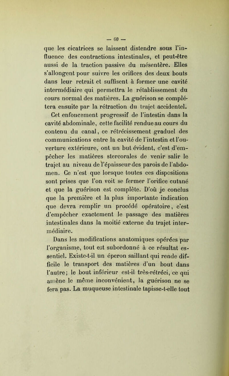 que les cicatrices se laissent distendre sous l’in- fluence des contractions intestinales, et peut-être aussi de la traction passive du mésentère. Elles s’allongent pour suivre les orifices des deux bouts dans leur retrait et suffisent à former une cavité intermédiaire qui permettra le rétablissement du cours normal des matières. La guérison se complé- tera ensuite par la rétraction du trajet accidentel. Cet enfoncement progressif de l’intestin dans la cavité abdominale, cette facilité rendue au cours du contenu du canal, ce rétrécissement graduel des communications entre la cavité de l’intestin et l’ou- verture extérieure, ont un but évident, c’est d’em- pêcher les matières stercorales de venir salir le trajet au niveau de l’épaisseur des parois de l’abdo- men. Ce n’est que lorsque toutes ces dispositions sont prises que l’on voit se fermer l’orifice cutané et que la guérison est complète. D’où je conclus que la première et la plus importante indication que devra remplir un procédé opératoire, c’est d’empêcher exactement le passage des matières intestinales dans la moitié externe du trajet inter- médiaire. Dans les modifications anatomiques opérées par l’organisme, tout est subordonné à ce résultat es- sentiel. Existe-t-il un éperon saillant qui rende dif- ficile le transport des matières d’un bout dans l’autre; le bout inférieur est-il très-rétréci, ce qui amène le même inconvénient, la guérison ne se fera pas. La muqueuse intestinale tapisse-t-elle tout