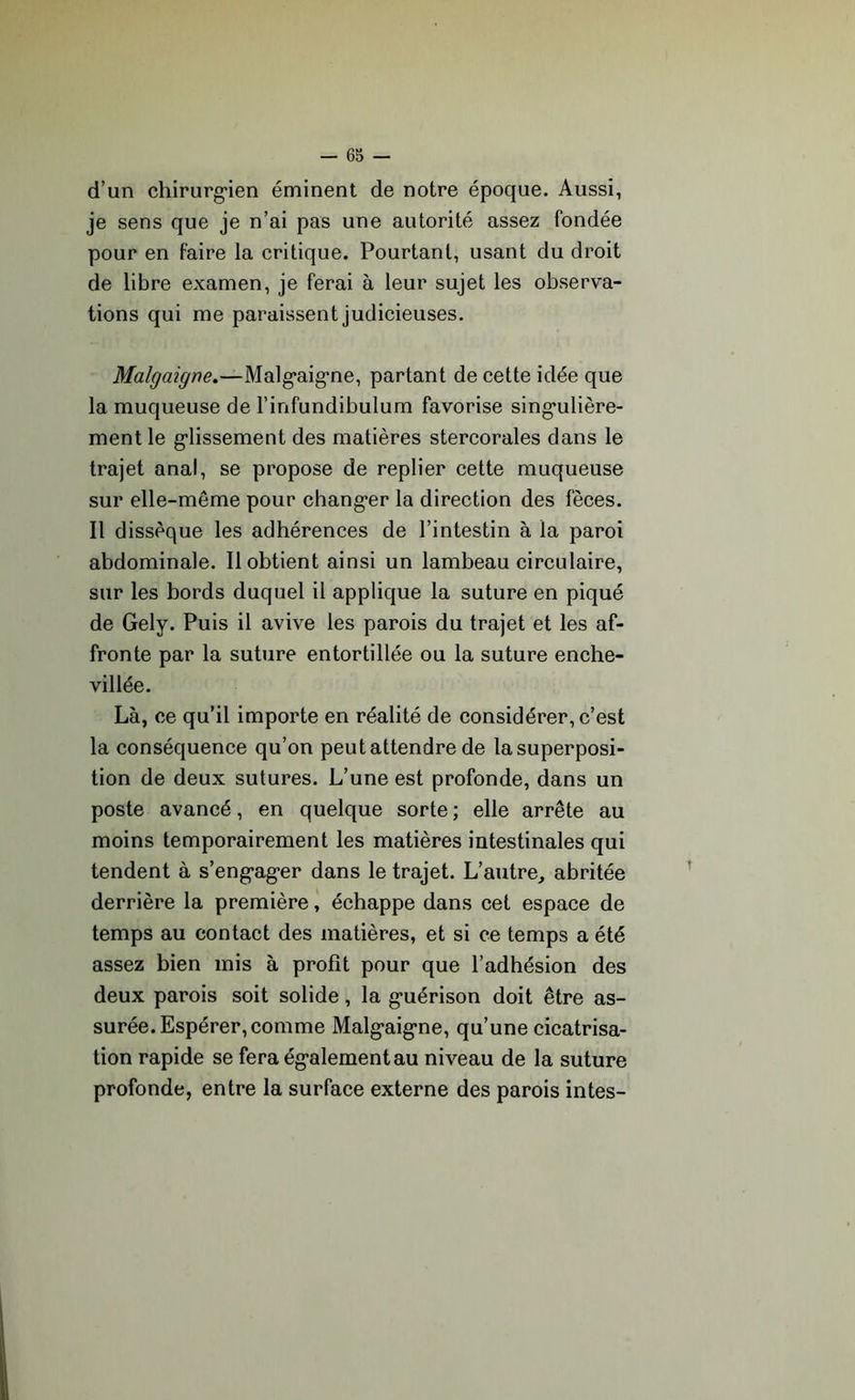 d’un chirurgien éminent de notre époque. Aussi, je sens que je n’ai pas une autorité assez fondée pour en faire la critique. Pourtant, usant du droit de libre examen, je ferai à leur sujet les observa- tions qui me paraissent judicieuses. Malgaigne.—Malgaigne, partant de cette idée que la muqueuse de l’infundibulum favorise singulière- ment le glissement des matières stercorales dans le trajet anal, se propose de replier cette muqueuse sur elle-même pour changer la direction des fèces. Il dissèque les adhérences de l’intestin à la paroi abdominale. Il obtient ainsi un lambeau circulaire, sur les bords duquel il applique la suture en piqué de Gely. Puis il avive les parois du trajet et les af- fronte par la suture entortillée ou la suture enche- villée. Là, ce qu’il importe en réalité de considérer, c’est la conséquence qu’on peut attendre de la superposi- tion de deux sutures. L’une est profonde, dans un poste avancé, en quelque sorte ; elle arrête au moins temporairement les matières intestinales qui tendent à s’engager dans le trajet. L’autre, abritée derrière la première, échappe dans cet espace de temps au contact des matières, et si ce temps a été assez bien mis à profit pour que l’adhésion des deux parois soit solide, la guérison doit être as- surée. Espérer, comme Malgaigne, qu’une cicatrisa- tion rapide se fera également au niveau de la suture profonde, entre la surface externe des parois intes-