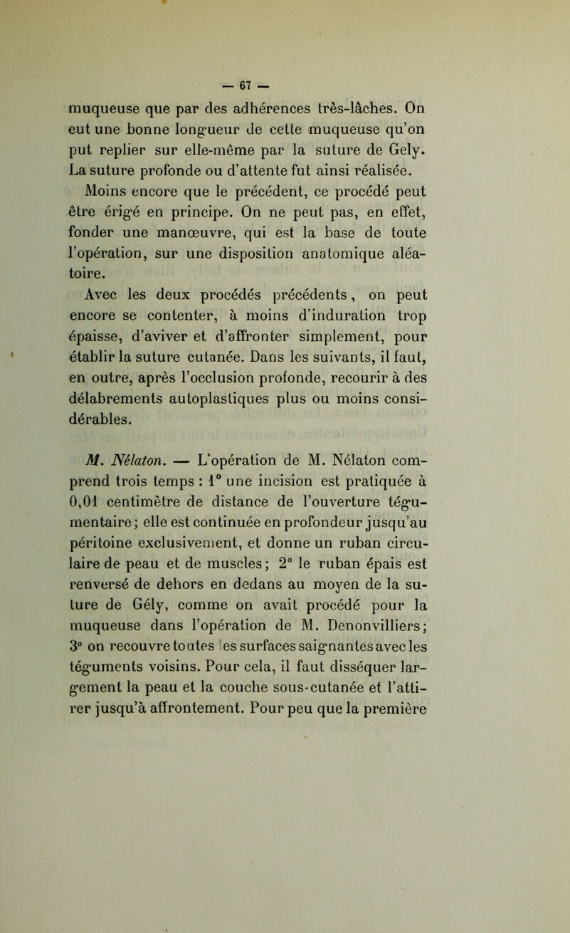 muqueuse que par des adhérences très-lâches. On eut une bonne longueur de cette muqueuse qu’on put replier sur elle-même par la suture de Gely. La suture profonde ou d’attente fut ainsi réalisée. Moins encore que le précédent, ce procédé peut être érigé en principe. On ne peut pas, en effet, fonder une manœuvre, qui est la base de toute l’opération, sur une disposition anatomique aléa- toire. Avec les deux procédés précédents, on peut encore se contenter, à moins d’induration trop épaisse, d’aviver et d’affronter simplement, pour établir la suture cutanée. Dans les suivants, il faut, en outre, après l’occlusion profonde, recourir à des délabrements autoplastiques plus ou moins consi- dérables. M. Nèlaton. — L'opération de M. Nélaton com- prend trois temps : 1° une incision est pratiquée à 0,01 centimètre de distance de l’ouverture tégu- mentaire ; elle est continuée en profondeur jusqu’au péritoine exclusivement, et donne un ruban circu- laire de peau et de muscles ; 2° le ruban épais est renversé de dehors en dedans au moyen de la su- ture de Gély, comme on avait procédé pour la muqueuse dans l’opération de M. Denonvilliers; 3° on recouvre toutes es surfaces saignantes avec les téguments voisins. Pour cela, il faut disséquer lar- gement la peau et la couche sous-cutanée et l’atti- rer jusqu’à affrontement. Pour peu que la première