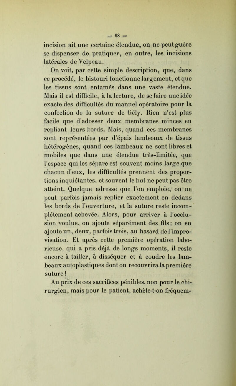 incision ait une certaine étendue, on ne peut galère se dispenser de pratiquer, en outre, les incisions latérales de Velpeau. On voit, par cette simple description, que, dans ce procédé, le bistouri fonctionne largement, et que les tissus sont entamés dans une vaste étendue. Mais il est difficile, à la lecture, de se faire une idée exacte des difficultés du manuel opératoire pour la confection de la suture de Gély. Rien n’est plus facile que d’adosser deux membranes minces en repliant leurs bords. Mais, quand ces membranes sont représentées par d’épais lambeaux de tissus hétérogènes, quand ces lambeaux ne sont libres et mobiles que dans une étendue très-limitée, que l’espace qui les sépare est souvent moins large que chacun d’eux, les difficultés prennent des propor- tions inquiétantes, et souvent le but ne peut pas être atteint. Quelque adresse que l’on emploie, on ne peut parfois jamais replier exactement en dedans les bords de l’ouverture, et la suture reste incom- plètement achevée. Alors, pour arriver à l’occlu- sion voulue, on ajoute séparément des fils; on en ajoute un, deux, parfois trois, au hasard de l’impro- visation. Et après cette première opération labo- rieuse, qui a pris déjà de longs moments, il reste encore à tailler, à disséquer et à coudre les lam- beaux autoplastiques dont on recouvrira la première suture ! Au prix de ces sacrifices pénibles, non pour le chi- rurgien, mais pour le patient, achète-t-on fréquem-