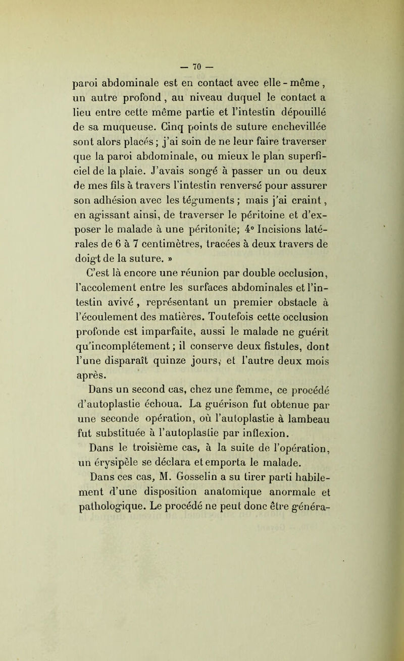 paroi abdominale est en contact avec elle-même, un autre profond, au niveau duquel le contact a lieu entre cette même partie et l’intestin dépouillé de sa muqueuse. Cinq points de suture enchevillée sont alors placés ; j’ai soin de ne leur faire traverser que la paroi abdominale, ou mieux le plan superfi- ciel de la plaie. J’avais songé à passer un ou deux de mes fils à travers l’intestin renversé pour assurer son adhésion avec les téguments ; mais j’ai craint, en agissant ainsi, de traverser le péritoine et d’ex- poser le malade à une péritonite; 4° Incisions laté- rales de 6 à 7 centimètres, tracées à deux travers de doigt de la suture. » C’est là encore une réunion par double occlusion, l’accolement entre les surfaces abdominales et l’in- testin avivé , représentant un premier obstacle à l’écoulement des matières. Toutefois cette occlusion profonde est imparfaite, aussi le malade ne guérit qu’incomplétement ; il conserve deux fistules, dont l’une disparaît quinze jours; et l’autre deux mois après. Dans un second cas, chez une femme, ce procédé d’autoplastie échoua. La guérison fut obtenue par une seconde opération, où l’autoplastie à lambeau fut substituée à l’autoplaslie par inflexion. Dans le troisième cas, à la suite de l’opération, un érysipèle se déclara et emporta le malade. Dans ces cas, M. Gosselin a su tirer parti habile- ment d’une disposition anatomique anormale et pathologique. Le procédé ne peut donc être généra-