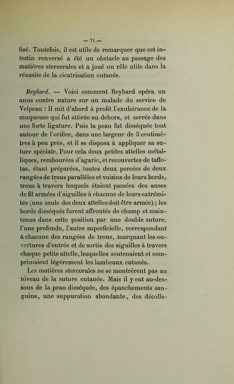 lisé. Toutefois, il est utile de remarquer que cet in- testin renversé a été un obstacle au passage des matières slercorales et a joué un rôle utile dans la réussite de la cicatrisation cutanée. Reybard. — Voici comment Reybard opéra un anus contre nature sur un malade du service de Velpeau : Il mit d’abord à profit l’exubérance de la muqueuse qui fut attirée au dehors, et serrée dans une forte ligature. Puis la peau fut disséquée tout autour de l’orifice, dans une largeur de 3 centimè- tres à peu près, et il se disposa à appliquer sa su- ture spéciale. Pour cela deux petites attelles métal- liques, rembourées d’agaric, et recouvertes de taffe- tas, étant préparées, toutes deux percées de deux rangées de trous parallèles et voisins de leurs bords, trous à travers lesquels étaient passées des anses de fil armées d’aiguilles à chacune de leurs extrémi- tés (une seule des deux attelles doit être armée) ; les bords disséqués furent affrontés de champ et main- tenus dans cette position par une double suture, l’une profonde, l’autre superficielle, correspondant à chacune des rangées de trous, marquant les ou- vertures d’entrée et de sortie des aiguilles à travers chaque petite attelle, lesquelles soutenaient et com- primaient légèrement les lambeaux cutanés. Les matières stercorales ne se montrèrent pas au niveau de la suture cutanée. Mais il y eut au-des- sous de la peau disséquée, des épanchements san- guins, une suppuration abondante, des décolle-