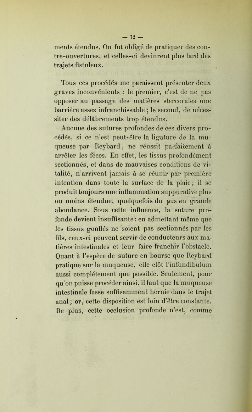 ments étendus. On fut obligé de pratiquer des con- tre-ouvertures, et celles-ci devinrent plus tard des trajets fistuleux. Tous ces procédés me paraissent présenter deux graves inconvénients : le premier, c’est de ne pas opposer au passage des matières stercorales une barrière assez infranchissable ; le second, de néces- siter des délabrements trop étendus. Aucune des sutures profondes de ces divers pro- cédés, si ce n’est peut-être la ligature de la mu- queuse par Reybard, ne réussit parfaitement à arrêter les fèces. En effet, les tissus profondément sectionnés, et dans de mauvaises conditions de vi- talité, n’arrivent jamais à se réunir par première intention dans toute la surface de la plaie; il se produit toujours une inflammation suppurative plus ou moins étendue, quelquefois du pus en grande abondance. Sous cette influence, la suture pro- fonde devient insuffisante: en admettant même que les tissus gonflés ne soient pas sectionnés par les fils, ceux-ci peuvent servir de conducteurs aux ma- tières intestinales et leur faire franchir l’obstacle. Quant à l’espèce de suture en bourse que Reybard pratique sur la muqueuse, elle clôt l’infundibulum aussi complètement que possible. Seulement, pour qu’on puisse procéder ainsi, il faut que la muqueuse intestinale fasse suffisamment hernie dans le trajet anal ; or, cette disposition est loin d’être constante. De plus, cette occlusion profonde n’est, comme