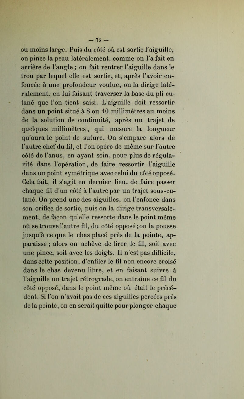 ou moins large. Puis du côté où est sortie l’aiguille, on pince la peau latéralement, comme on l’a fait en arrière de l’angle ; on fait rentrer l’aiguille dans le trou par lequel elle est sortie, et, après l’avoir en- foncée à une profondeur voulue, on la dirige laté- ralement, en lui faisant traverser la base du pli cu- tané que l’on tient saisi. L’aiguille doit ressortir dans un point situé à 8 ou 10 millimètres au moins de la solution de continuité, après un trajet de quelques millimètres, qui mesure la longueur qu’aura le point de suture. On s’empare alors de l’autre chef du fil, et l’on opère de même sur l’autre côté de l’anus, en ayant soin, pour plus de régula- rité dans l’opération, de faire ressortir l’aiguille dans un point symétrique avec celui du côté opposé. Gela fait, il s’agit en dernier lieu, de faire passer chaque fil d’un côté à l’autre par un trajet sous-cu- tané. On prend une des aiguilles, on l’enfonce dans son orifice de sortie, puis on la dirige transversale- ment, de façon qu’elle ressorte dans le point même où se trouve l’autre fil, du côté opposé; on la pousse jusqu’à ce que le chas placé près de la pointe, ap- paraisse ; alors on achève de tirer le fil, soit avec une pince, soit avec les doigts. Il n’est pas difficile, dans cette position, d’enfiler le fil non encore croisé dans le chas devenu libre, et en faisant suivre à l’aiguille un trajet rétrograde, on entraîne ce fil du côté opposé, dans le point même où était le précé- dent. Si l’on n’avait pas de ces aiguilles percées près de la pointe, on en serait quitte pour plonger chaque