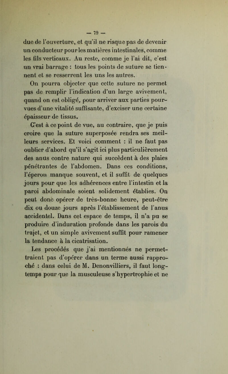due de l’ouverture, et qu’il ne risque pas de devenir un conducteur pourles matières intestinales, comme les fils verticaux. Au reste, comme je l’ai dit, c’est un vrai barrage : tous les points de suture se tien- nent et se resserrent les uns les autres. On pourra objecter que cette suture ne permet pas de remplir l’indication d’un large avivement, quand on est obligé, pour arriver aux parties pour- vues d’une vitalité suffisante, d’exciser une certaine épaisseur de tissus. C’est à ce point de vue, au contraire, que je puis croire que la suture superposée rendra ses meil- leurs services. Et voici comment : il ne faut pas oublier d’abord qu’il s’agit ici plus particulièrement des anus contre nature qui succèdent à des plaies pénétrantes de l’abdomen. Dans ces conditions, l’éperon manque souvent, et il suffit de quelques jours pour que les adhérences entre l’intestin et la paroi abdominale soient solidement établies. On peut donc opérer de très-bonne heure, peut-être dix ou douze jours après l’établissement de l’anus accidentel. Dans cet espace de temps, il n’a pu se produire d’induration profonde dans les parois du trajet, et un simple avivement suffit pour ramener la tendance à la cicatrisation. Les procédés que j’ai mentionnés ne permet- traient pas d’opérer dans un terme aussi rappro- ché : dans celui de M. Denonvilliers, il faut long- temps pour que la musculeuse s’hypertrophie et ne