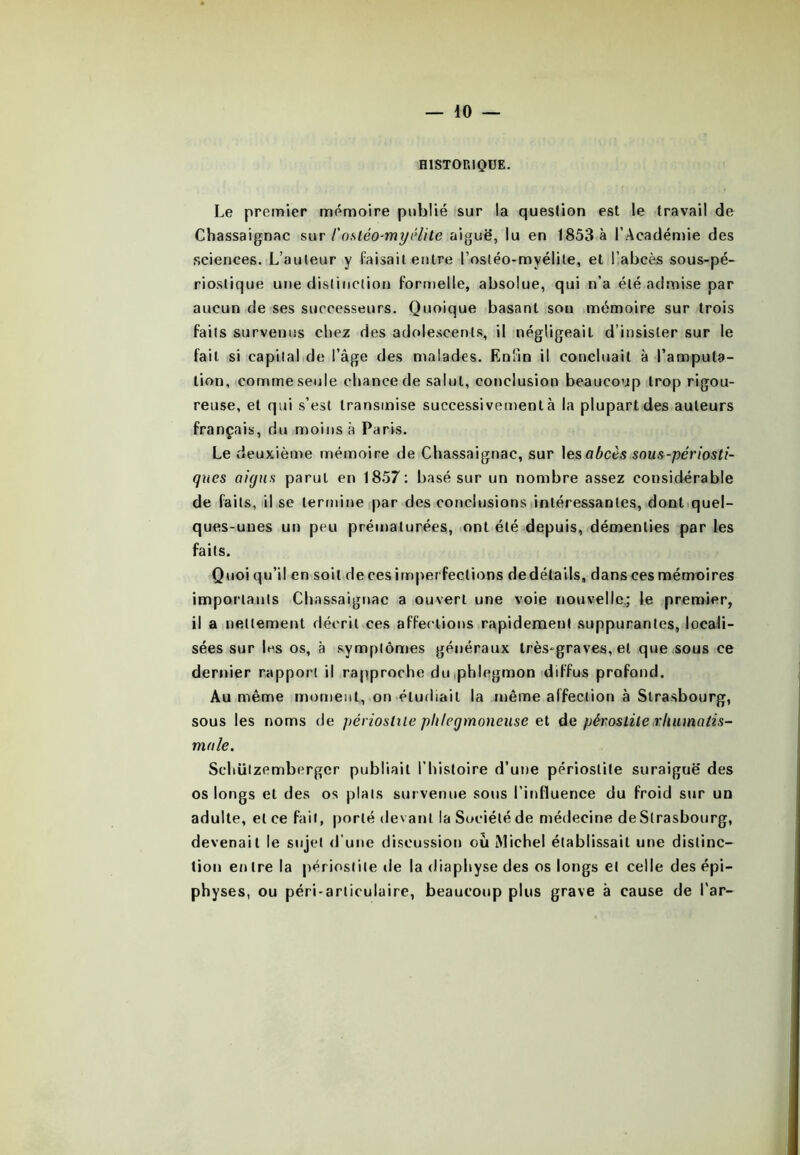 HISTORIQUE. Le premier mémoire publié sur la question est le travail de Chassaignac sur l'ostéo-myélite aiguë, lu en 1853 à l’Académie des sciences. L’auteur y Taisait entre l’ostéo-myélile, et l’abcès sous-pé- rioslique une distinction formelle, absolue, qui n’a été admise par aucun de ses successeurs. Quoique basant son mémoire sur trois faits survenus chez des adolescents, il négligeait d’insister sur le fait si capital de l’âge des malades. Enfin il concluait à l’amputa- tion, comme seule chance de salut, conclusion beaucoup trop rigou- reuse, et qui s’est transmise successivement à la plupart des auteurs français, du moins à Paris. Le deuxième mémoire de Chassaignac, sur les abcès sous-périosti- ques aigus parut en 1857: basé sur un nombre assez considérable de faits, il se termine par des conclusions intéressantes, dont quel- ques-unes un peu prématurées, ont été depuis, démenties par les faits. Quoiqu’il en soit decesimperfections dedétails, dans ces mémoires importants Chassaignac a ouvert une voie nouvelle; le premier, il a nettement décrit ces affections rapidement suppurantes, locali- sées sur les os, à symptômes généraux très-graves, et que sous ce dernier rapport il rapproche du phlegmon diffus profond. Au même moment, on étudiait la même affection à Strasbourg, sous les noms de périostite pli/cgmoneuse et de péroslite rhumatis- male. Sehüizemberger publiait l’histoire d’une périostite suraiguë des os longs et des os plats survenue sous l’influence du froid sur un adulte, et ce fait, porté devant la Société de médecine de Strasbourg, devenait le sujet d’une discussion où Michel établissait une distinc- tion entre la périostite de la diaphyse des os longs et celle des épi— physes, ou péri-arliculaire, beaucoup plus grave à cause de l'ar-