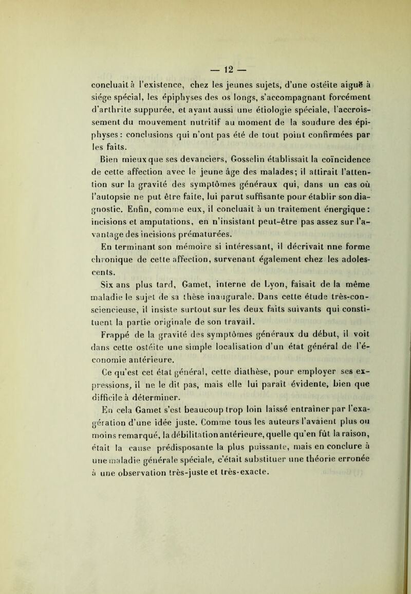 concluait à l’existence, chez les jeunes sujets, d’une ostéite aiguë à siège spécial, les épiphyses des os longs, s’accompagnant forcément d’arthrite suppurée, et ayant aussi une étiologie spéciale, l’accrois- sement du mouvement nutritif au moment de la soudure des épi- physes: conclusions qui n’ont pas été de tout poiut confirmées par les faits. Bien mieux que ses devanciers, Gosselin établissait la coïncidence de cette affection avec le jeune âge des malades; il attirait l’atten- tion sur la gravité des symptômes généraux qui, dans un cas où l’autopsie ne put être faite, lui parut suffisante pour établir son dia- gnostic. Enfin, comme eux, il concluait à un traitement énergique: incisions et amputations, en n’insistant peut-être pas assez sur l’a- vantage des incisions prématurées. En terminant son mémoire si intéressant, il décrivait nne forme chronique de celte affection, survenant également chez les adoles- cents. Six ans plus tard, Gamet, interne de Lyon, faisait de la même maladie le sujet de sa thèse inaugurale. Dans cette étude très-con- sciencieuse, il insiste surtout sur les deux faits suivants qui consti- tuent la partie originale de son travail. Frappé de la gravité des symptômes généraux du début, il voit dans cette ostéite une simple localisation d’un état général de l’é- conomie antérieure. Ce qu’est cet état général, cette diathèse, pour employer ses ex- pressions, il ne le dit pas, mais elle lui paraît évidente, bien que difficile à déterminer. En cela Gamet s’est beaucoup trop loin laissé entraîner par l’exa- gération d’une idée juste. Comme tous les auteurs l’avaient plus ou moins remarqué, la débilitation antérieure, quelle qu’en fût la raison, était la cause prédisposante la plus puissante, mais en conclure à une maladie générale spéciale, c’était substituer une théorie erronée à une observation très-juste et très-exacte.