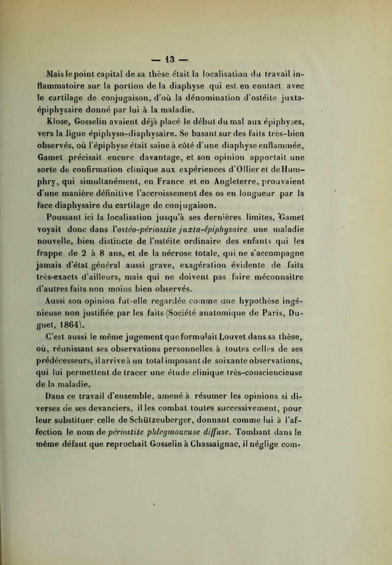 Mais le point capital de sa thèse était la localisation du travail in- flammatoire sur la portion de la diaphyse qui est en contact avec le cartilage de conjugaison, d’où la dénomination d’ostéite juxta- épiphysaire donné par lui à la maladie. Klose, Gosselin avaient déjà placé le début du mal aux épiphyses, vers la Jigue épiphyso-diaphysaire. Se basant sur des faits très-bien observés, où l’épiphyse était saine à côté d’une diaphyse enflammée, Gamet précisait encore davantage, et son opinion apportait une sorte de confirmation clinique aux expériences d’Ollier et deHum- phry, qui simultanément, en France et en Angleterre, prouvaient d’une manière définitive l’accroissement des os en longueur par la face diaphysaire du cartilage de conjugaison. Poussant ici la localisation jusqu’à ses dernières limites, ‘Gamet voyait donc dans Yostéo-périostite juxta-épiphy suive une maladie nouvelle, bien distincte de l’ostéite ordinaire des enfants qui les frappe de 2 à 8 ans, et de la nécrose totale, qui ne s’accompagne jamais d’état général aussi grave, exagération évidente de faits très-exacts d’ailleurs, mais qui ne doivent pas faire méconnaître d’autres faits non moins bien observés. Aussi son opinion fut-elle regardée comme une hypothèse ingé- nieuse non justifiée par les faits (Société anatomique de Paris, Du- guet, 18641. C’est aussi le même jugement que formulait Louvet dans sa thèse, où, réunissant ses observations personnelles à toutes celles de ses prédécesseurs, ilarriveà un total imposant de soixante observations, qui lui permettent de tracer une étude clinique très-consciencieuse de la maladie. Dans ce travail d’ensemble, amené à résumer les opinions si di- verses de ses devanciers, il les combat toutes successivement, pour leur substituer celle de Schützeuberger, donnant comme lui à l’af- fection le nom de périostite phlegmoneuse diffuse. Tombant dans le même défaut que reprochait Gosselin à Chassaignac, il néglige com-