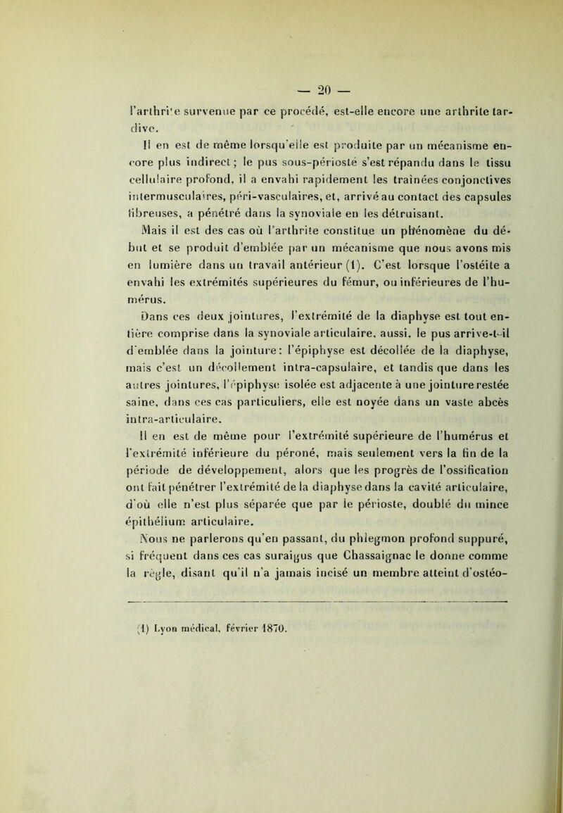 l'arthrite survenue par ce procédé, est-elle encore une arthrite tar- dive. Il en est de même lorsqu’elle est produite par un mécanisme en- core plus indirect; le pus sous-périosté s’est répandu dans le tissu cellulaire profond, il a envahi rapidement les traînées conjonctives inlermusculaires, péri-vasculaires, et, arrivé au contact des capsules fibreuses, a pénétré dans la synoviale en les détruisant. Mais il est des cas où l’arthrite constitue un phénomène du dé- but et se produit d’emblée par un mécanisme que nous avons mis en lumière dans un travail antérieur (t). C’est lorsque l’ostéite a envahi les extrémités supérieures du fémur, ou inférieures de l’hu- mérus. Dans ces deux jointures, l’extrémité de la diaphvse est tout en- tière comprise dans la synoviale articulaire, aussi, le pus arrive-t-il d'emblée dans la jointure: l’épiphyse est décollée de la diaphyse, mais c’est un décollement intra-capsulaire, et tandis que dans les autres jointures, l’épiphyse isolée est adjacente à une jointure restée saine, dans ces cas particuliers, elle est noyée dans un vaste abcès intra-articulaire. Il en est de même pour l’extrémité supérieure de l’humérus et l’extrémité inférieure du péroné, mais seulement vers la fin de la période de développement, alors que les progrès de l’ossification ont fait pénétrer l’extrémité de la diaphyse dans la cavité articulaire, d'où elle n’est plus séparée que par le périoste, doublé du mince épithélium articulaire. Nous ne parlerons qu’en passant, du phlegmon profond suppuré, si fréquent dans ces cas suraigus que Chassaignac le donne comme la règle, disant qu’il n’a jamais incisé un membre atteint d’ostéo- (1) Lyon médical, février 1870.
