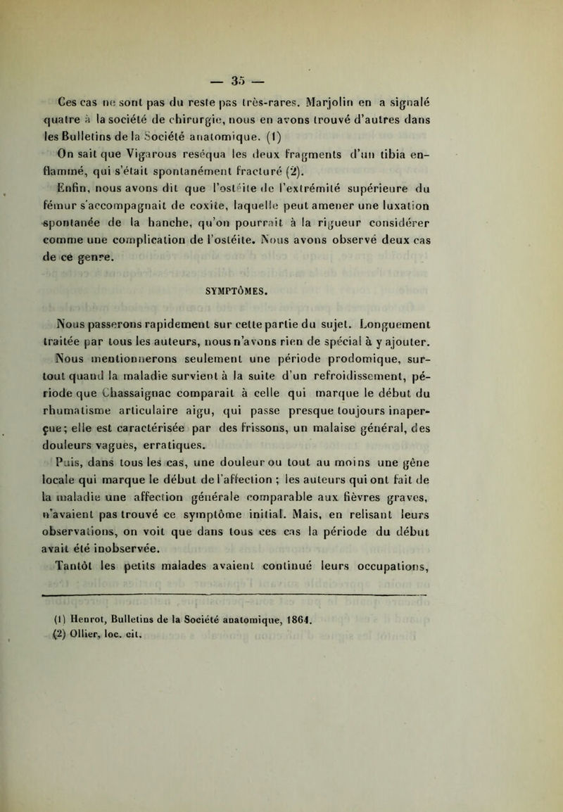 Ces cas ne sont pas du reste pas très-rares. Marjolin en a signalé cjualre à la société de chirurgie, nous en avons trouvé d’autres dans les Bulletins de la Société anatomique. (1) On sait que Vigarous réséqua les deux fragments d’un tibia en- flammé, qui s’était spontanément fracturé (2). Enfin, nous avons dit que l’ostéite de l’extrémité supérieure du fémur s'accompagnait de coxite, laquelle peut amener une luxation spontanée de la hanche, qu’on pourrait à la rigueur considérer comme uue complication de l’ostéite. Nous avons observé deux cas de ce genre. SYMPTÔMES. Nous passerons rapidement sur cette partie du sujet. Longuement traitée par tous les auteurs, nous n’avons rien de spécial à y ajouter. Nous mentionnerons seulement une période prodomique, sur- tout quand la maladie survient à la suite d’un refroidissement, pé- riode que Chassaignac comparait à celle qui marque le début du rhumatisme articulaire aigu, qui passe presque toujours inaper- çue; elle est caractérisée par des frissons, un malaise général, des douleurs vagues, erratiques. Puis, dans tous les cas, une douleur ou tout au moins une gêne locale qui marque le début de l’affection ; les auteurs qui ont fait de la maladie une affection générale comparable aux fièvres graves, n’avaient pas trouvé ce symptôme initial. Mais, en relisant leurs observations, on voit que dans tous ces cas la période du début avait été inobservée. Tantôt les petits malades avaient continué leurs occupations, (1) Henrot, Bulletins de la Société anatomique, 1864. (2) Ollier, loc. cil.