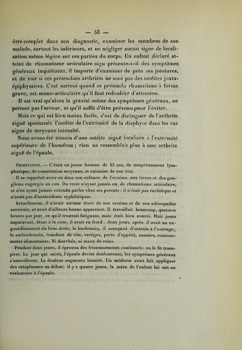 être complet dans son diagnostic, examiner les membres de son malade, surtout les inférieurs, et ne négliger aucun signe de locali- sation même légère sur ces parties du corps. Un enfant déclaré at- teint de rhumatisme articulaire aigu présente-t-il des symptômes généraux inquiétants, il importe d’examiner de près ses jointures, et de voir si ces prétendues arthrites ne sont pas des ostéites juxta- épiphysaires. C’est surtout quand ce prétendu rhumatisme à forme grave, est mono-articulaire qu’il faut redoubler d’attention. II est vrai qu’alors la gravité même des symptômes généraux, ne permet pas l’erreur, et qu’il suffit d’être prévenu pour l’éviter. Mais ce qui est bien moins facile, c’est de distinguer de l’arthrite aiguë spontanée l’ostéite de l’extrémité de la diaphyse dans les cas aigus de moyenne intensité. Nous avons été témoin d’une ostéite aiguë localisée à l’extrémité supérieure de l’humérus ; rien ne ressemblait plus à une arthrite aiguë de l’épaule. Observation. — C’était on jeune homme de 15 aus, de tempéramment lym- phatique, de constitution moyenne, et cuisinier de son état. II se rappelait avoir eu dans son enfance de l’eczéma aux lèvres et des gan- glions eugorgés au cou. Du reste n’ayant jamais eu de rhumatisme articulaire, et n’en ayant jamais entendu parler chez ses parents : il n'était pas rachitique et n’avait pas d’antécédents syphilitiques. Actuellement, il n’avait aucune trace de sou eczéma et de son adénopathie cervicale, et avait d’ailleurs bonne apparence. Il travaillait beaucoup, quatorze heures par jour, ce qu’il trouvait fatiguant, mais était bien nourri. Huit jours auparavant, étant à la cave, il avait eu froid : deux jours après il avait un en- gourdissement du bras droit; le lendemain, il manquait d’entrain à l’ouvrage ; le surlendemain, lourdeur de tète, vertiges, perte d’appétit, nausées, vomisse- ments alimentaires. Ni diarrhée, ni maux de reins. Pendant deux jours, il éprouva des frissonnements continuels: on le fit trans- pirer. Le jour qui suivit, l’épaule devint douloureuse, les symptômes généraux s’amendèrent. La douleur augmenta bientôt. Un médecin avait fait appliquer des cataplasmes au début; il y a quatre jours, la mère de l’enfant lui mit un vésicatoire à l’épaule.