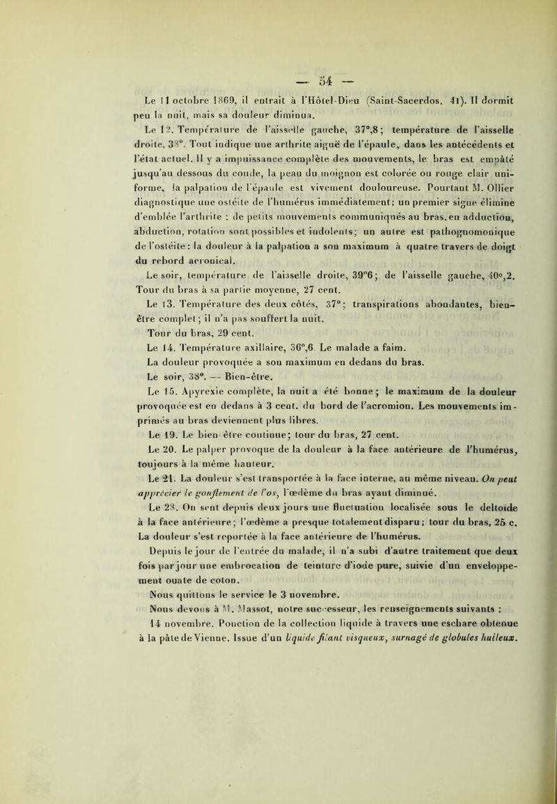 Le 11 octobre 1869, il entrait à l’Hôte! Dieu (Saint-Sacerdos. 4l). Il dormit peu la nuit, mais sa douleur diminua. Le 1 2. Tempe rai ure de l’aisselle gauche, 37°,8 ; température de l’aisselle droite, 38°. Tout indique une arthrite aiguë de l’épaule, dans les antécédents et l’état actuel. II y a impuissance complète des mouvements, le bras est empâté jusqu’au dessous du coude, la peau du moignon est colorée ou rouge clair uni- forme, la palpation rie l’épaule est vivement douloureuse. Pourtant M. Ollier diagnostique une ostéite de l’humérus immédiatement; un premier signe élimine d’emblée l’arthrite ; rie petits mouvements communiqués au bras, en adduction, abduction, rotation sont possibles et indolents; un autre est pathognomonique de l’ostéite; la douleur à la palpation a sou maximum à quatre travers de doigt du rebord acronieal. Le soir, température de l’aisselle droite, 39°6 ; de l’aisselle gauche, 40°,2. Tour du bras à sa partie moyenne, 27 cent. Le l3. Température des deux côtés, 37°; transpirations abondantes, bien- être complet ; il n’a pas souffert la nuit. Tour du bras, 29 cent. Le 14. Température axillaire, 36°,6 Le malade a faim. La douleur provoquée a sou maximum en dedans du bras. Le soir, 38°. — Bien-être. Le 15. Apyrexie complète, la nuit a été bonne; le maximum de la douleur provoquée est en dedans à 3 cent, du bord de l’acromion. Les mouvements im- primés au bras deviennent plus libres. Le 19. Le bien être continue; tour du bras, 27 cent. Le 20. Le palper provoque de la douleur à la face antérieure de l’humérus, toujours à la même hauteur. Le 21. La douleur s’est transportée à la face interne, au même niveau. On peut apprécier le gonflement de l'os, l'œdème du bras ayant diminué. Le 28. On sent depuis lieux jours une fluctuation localisée sous le deltoïde à la face antérieure; l’œdème a presque totalement disparu ; tour du bras, 25 c. La douleur s’est reportée à la face antérieure de l’humérus. Depuis le jour de l’entrée du malade, il n’a subi d’autre traitement que deux fois par jour une embrocation de teinture d’ioue pure, suivie d’un enveloppe- ment ouate de colon. Nous quittons le service le 3 novembre. Nous devons à IM. Massot, notre successeur, les renseignements suivants ; 14 novembre. Ponction de la collection liquide à travers une eschare obtenue à la pâle de Vienne. Issue d’un liquide filant visqueux, surnagé de globules huileux.