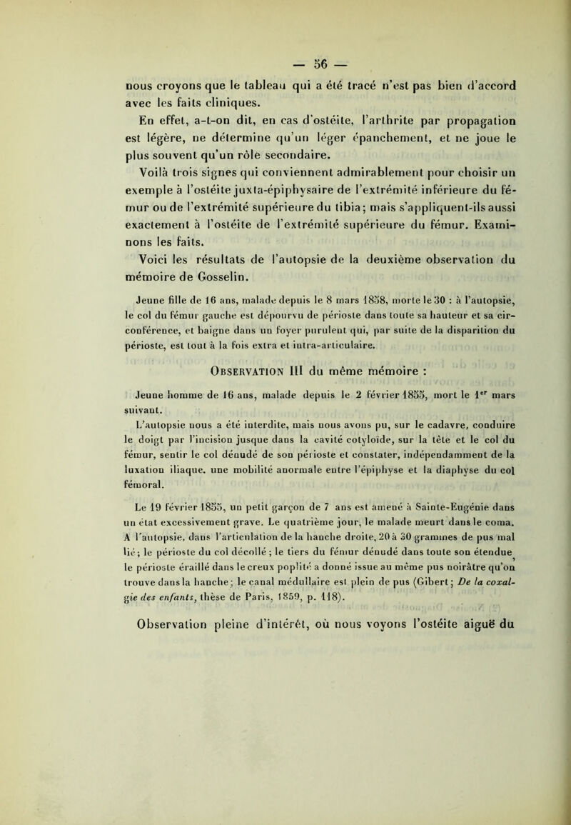 nous croyons que le tableau qui a été tracé n’est pas bien d’accord avec les faits cliniques. En effet, a-t-on dit, en cas d’ostéite, l’arthrite par propagation est légère, ne détermine qu’un léger épanchement, et ne joue le plus souvent qu’un rôle secondaire. Voilà trois signes qui conviennent admirablement pour choisir un exemple à l’ostéite juxla-épiphysaire de l’extrémité inférieure du fé- mur ou de l’extrémité supérieure du tibia ; mais s’appliquent-ils aussi exactement à l’ostéite de l’extrémité supérieure du fémur. Exami- nons les faits. Voici les résultats de l’autopsie de la deuxième observation du mémoire de Gosselin. Jeune fille de 16 ans, malade depuis le 8 mars 1858, morte le 30 : à l’autopsie, le col du fémur gauche est dépourvu de périoste dans toute sa hauteur et sa cir- conférence, et baigne dans un foyer purulent qui, par suite de la disparition du périoste, est tout à la fois extra et intra-articulaire. Observation III du même mémoire : Jeune homme de 16 ans, malade depuis le 2 février 1855, mort le 1er mars suivant. L’autopsie nous a été interdite, mais nous avons pu, sur le cadavre, conduire le doigt par l’incision jusque dans la cavité cotyloïde, sur la tète et le col du fémur, sentir le col dénudé de son périoste et constater, indépendamment de la luxation iliaque, une mobilité anormale entre l’épiphyse et la diaphyse du col fémoral. Le 19 février 1855, un petit garçon de 7 ans est amené à Sainte-Eugénie dans un état excessivement grave. Le quatrième jour, le malade meurt dans le coma. A l'autopsie, dans l’articulation delà hanche droite, 20à 30 grammes de pus mal lié; le périoste du col décollé ; le tiers du fémur dénudé dans toute son étendue le périoste éraillé dans le creux poplité a donné issue au même pus noirâtre qu’on trouve dans la hanche; le canal médullaire est plein de pus (Gibert ; De la coxal- gie des enfants, thèse de Paris, 1859, p. 118). Observation pleine d’intérêt, où nous voyons l’ostéite aiguë du