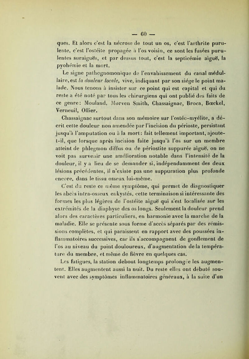 ques. Et alors c’est la nécrose de tout un os, c’est l’arthrite puru- lente, c’est l’ostéite propagée à l’os voisin, ce sont les fusées puru- lentes suraiguës, et par dessus tout, c’est la septicémie aiguë, la pyohémie et la mort. Le signe pathognomonique de l’envahissement du canal médul- laire, est la douleur locale, vive, indiquant par son siège le point ma- lade. Nous tenons à insister sur ce point qui est capital et qui du reste a été noté par tous les chirurgiens qui ont publié des faits de ce genre: Mouland, Morven Smith, Chassaignac, Broca, Bœckel, Verneuil, Ollier. Chassaignac surtout dans son mémoire sur l’ostéc-myélite, a dé- crit cette douleur non amendée par l’incision du périoste, persistant jusqu’à l’amputation ou à la mort: fait tellement important, ajoute- t-il, que lorsque après incision faite jusqu’à l’os sur un membre atteint de phlegmon diffus ou de périostite suppurée aiguë, on ne voit pas survenir une amélioration notable dans l’intensité de la douleur, il y a heu de se demander si, indépendamment des deux lésions précédentes, il n’existe pas une suppuration plus profonde encore, dans le tissu osseux lui-même. C’est du reste ce même symptôme, qui permet de diagnostiquer les abcès inlra-osseux enkystés, cette terminaison si intéressante des formes les plus légères de l’ostéite aiguë qui s’est localisée sur les extrémités de la diaphyse des os longs. Seulement la douleur prend alors des caractères particuliers, en harmonie avec la marche de la maladie. Elle se présente sous forme d’accès séparés par des rémis- sions complètes, et qui paraissent en rapport avec des poussées in- flammatoires successives, car ils s’accompagnent de gonflement de l’os au niveau du point douloureux, d’augmentation delà tempéra- ture du membre, et même de fièvre en quelques cas. Les fatigues, la station debout longtemps prolongée les augmen- tent. Elles augmentent aussi la nuit. Du reste elles ont débuté sou- vent avec des symptômes inflammatoires généraux, à la suite d’un