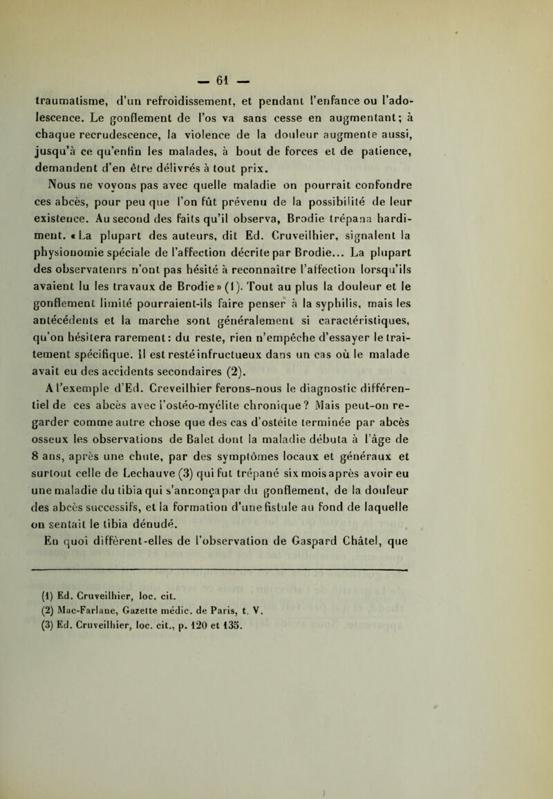 traumatisme, d’un refroidissement, et pendant l’enfance ou l'ado- lescence. Le gonflement de l’os va sans cesse en augmentant; à chaque recrudescence, la violence de la douleur augmente aussi, jusqu’à ce qu’entin les malades, à bout de forces et de patience, demandent d’en être délivrés à tout prix. Nous ne voyons pas avec quelle maladie on pourrait confondre ces abcès, pour peu que l’on fût prévenu de la possibilité de leur existence. Au second des faits qu’il observa, Brodie trépana hardi- ment. € La plupart des auteurs, dit Ed. Cruveilhier, signalent la physionomie spéciale de l’affection décrite par Brodie... La plupart des observatenrs n’ont pas hésité à reconnaître l’affection lorsqu’ils avaient lu les travaux de Brodie» (1). Tout au plus la douleur et le gonflement limité pourraient-ils faire penser à la syphilis, mais les antécédents et la marche sont généralement si caractéristiques, qu’ou hésitera rarement: du reste, rien n’empêche d’essayer le trai- tement spécifique, il est resté infructueux dans un cas où le malade avait eu des accidents secondaires (2). A l’exemple d’Ed. Creveilhier ferons-nous le diagnostic différen- tiel de ces abcès avec i’ostéo-myélile chronique? Mais peut-on re- garder comme autre chose que des cas d’ostéite terminée par abcès osseux les observations de Balet dont la maladie débuta à l’âge de 8 ans, après une chute, par des symptômes locaux et généraux et surtout celle de Lechauve (3) qui fut trépané six mois après avoir eu une maladie du tibia qui s’anconçapar du gonflement, de la douleur des abcès successifs, et la formation d’une fistule au fond de laquelle on sentait le tibia dénudé. En quoi diffèrent-elles de l’observation de Gaspard Châtel, que (1) Ed. Cruveilhier, loc. cit. (2) Mac-Farlaue, Gazette médic. de Paris, t, V.