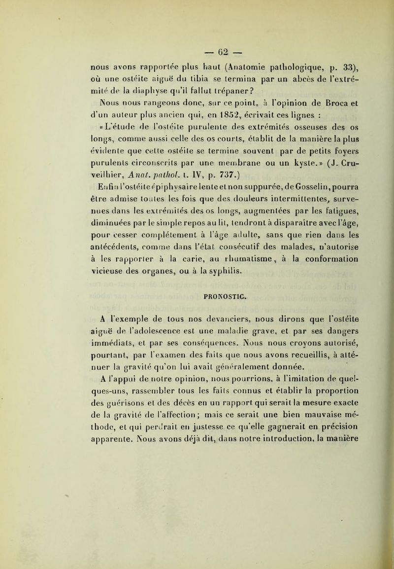 nous avons rapportée plus haut (Anatomie pathologique, p. 33), où une ostéite aiguë du tibia se termina par un abcès de l’extré- mité de la diaphyse qu’il fallut trépaner? Nous nous rangeons donc, sur ce point, à l’opinion de Broca et d’un auteur plus ancien qui, en 1852, écrivait ces lignes : «L'étude de l’ostéite purulente des extrémités osseuses des os longs, comme aussi celle des os courts, établit de la manière la plus évidente que cette ostéite se termine souvent par de petits foyers purulents circonscrits par une membrane ou un kyste.» (J. Cru- veilhier, Anat. pathol. t. IV, p. 737.) Enfin l’osléileépiphysaire lenleel non suppurée, deGosselin,pourra être admise toutes les fois que des douleurs intermittentes, surve- nues dans les extrémités des os longs, augmentées par les fatigues, diminuées par le simple repos au lit, tendront à disparaître avec l’âge, pour cesser complètement à l’âge adulte, sans que rien dans les antécédents, comme dans l’état consécutif des malades, n’autorise à les rapporter à la carie, au rhumatisme, à la conformation vicieuse des organes, ou à la syphilis. PRONOSTIC. A l’exemple de tous nos devanciers, nous dirons que l’ostéite aiguë de l’adolescence est une maladie grave, et par ses dangers immédiats, et par ses conséquences. Nous nous croyons autorisé, pourtant, par l’examen des faits que nous avons recueillis, à atté- nuer la gravité qu’on lui avait généralement donnée. A l’appui de notre opinion, nous pourrions, à l imitation de quel- ques-uns, rassembler tous les faits connus et établir la proportion des guérisons et des décès en un rapport qui serait la mesure exacte de la gravité de l’affection; mais ce serait une bien mauvaise mé- thode, et qui perdrait en justesse ce qu’elle gagnerait en précision apparente. Nous avons déjà dit, dans notre introduction, la manière