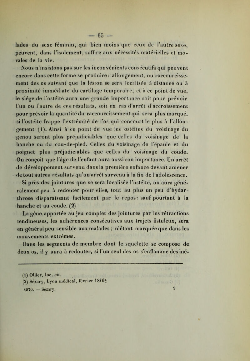 lades du sexe Féminin, qui bien moins que ceux de l’autre sexe, peuvent, dans l’isolement, suffire aux nécessités matérielles et mo- rales de la vie. Nous n’insistons pas sur les inconvénients consécutifs qui peuvent encore dans cette forme se produire: allongement, ou raccourcisse- ment des os suivant que la lésion se sera localisée à distance ou à proximité immédiate du car tilage temporaire, et à ce point de vue, le siège de l'ostéite aura une grande importance soit pour prévoir l’un ou l’autre de ces résultats, soit en cas d’arrêt d’accroissement pour prévoir la quantité du raccourcissement qui sera plus marqué, si l’ostéite frappe l’extrémité de l’os qui concourt le plus à l’allon- gement (1). Ainsi à ce point de vue les ostéites du voisinage du genou seront plus préjudiciables que celles du voisinage de la hanche ou du cou-de-pied. Celles du voisinage de l’épaule et du poignet plus préjudiciables que celles du voisinage du coude. On conçoit que l’âge de l’enfant aura aussi son importance. Un arrêt de développement survenu dans la première enfance devant amener de tout autres résultats qu’un arrêt survenu à la fin de l’adolescence. Si près des jointures que se sera localisée l’ostéite, on aura géné- ralement peu à redouter pour elles, tout au plus un peu d’hydar- throse disparaissant facilement par le repos: sauf pourtant à la hanche et au coude. (2) La gêne apportée au jeu complet des jointures par les rétractions tendineuses, les adhérences consécutives aux trajets fistuleux, sera en général peu sensible aux malades; n’étant marquée que dans les mouvements extrêmes. Dans les segments de membre dont le squelette se compose de deux os, il y aura à redouter, si l’un seul des os s’enflamme des iné- (!) Ollier, loc. cit. (2) Sézary, Lyon médical, février 1870“ 1870. — Sézary. 9