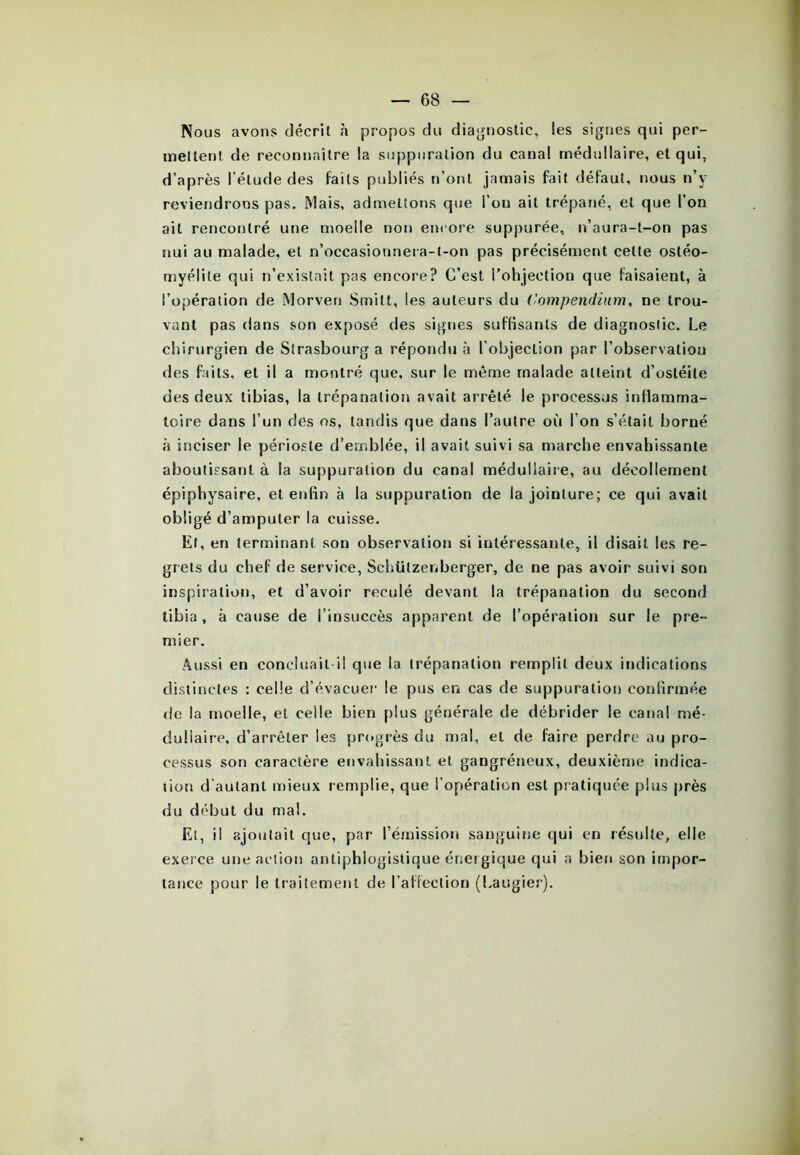 Nous avons décrit à propos du diagnostic, les signes qui per- mettent de reconnaître la suppuration du canal médullaire, et qui, d’après l’élude des faits publiés n’ont jamais fait défaut, nous n’y reviendrons pas. Mais, admettons que l’on ait trépané, et que l’on ait rencontré une moelle non encore suppurée, n’aura-t-on pas nui au malade, et n’oecasionnera-l-on pas précisément celte ostéo- myélite qui n’existait pas encore? C’est l’ohjection que faisaient, à l’opération de Morven Smitt, les auteurs du Compendium, ne trou- vant pas dans son exposé des signes suffisants de diagnostic. Le chirurgien de Strasbourg a répondu à l’objection par l’observation des faits, et il a montré que, sur le même malade atteint d’ostéite des deux tibias, la trépanation avait arrêté le processus inflamma- toire dans l’un des os, tandis que dans l’autre où l’on s’était borné à inciser le périoste d’emblée, il avait suivi sa marche envahissante aboutissant à la suppuration du canal médullaire, au décollement épiphysaire, et enfin à la suppuration de la jointure; ce qui avait obligé d’amputer la cuisse. Et, en terminant son observation si intéressante, il disait les re- grets du chef de service, Schülzeiiberger, de ne pas avoir suivi son inspiration, et d’avoir reculé devant la trépanation du second tibia, à cause de l’insuccès apparent de l’opération sur le pre- mier. Aussi en concluait il que la trépanation remplit deux indications distinctes : celle d’évacuer le pus en cas de suppuration confirmée de la moelle, et celle bien plus générale de débrider le canal mé- dullaire, d’arrêter les progrès du mal, et de faire perdre au pro- cessus son caractère envahissant et gangréneux, deuxième indica- tion d'autant mieux remplie, que l’opération est pratiquée plus près du début du mal. Et, il ajoutait que, par l’émission sanguine qui en résulte, elle exerce une action antiphlogistique énergique qui a bien son impor- tance pour le traitement de l’affection (Laugier).