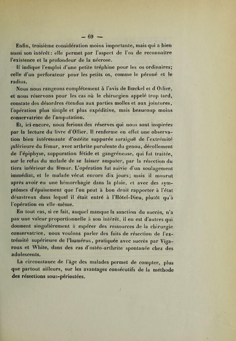 Enfin, troisième considération moins importante, mais qui a bien aussi son intérêt: elle permet par l’aspect de l’os de reconnaître l’existence et la profondeur de la nécrose. Il indique l’emploi d’une petite tréphine pour les os ordinaires; celle d'un perforateur pour les petits os, comme le péroné et le radius. ISous nous rangeons complètement à l’avis de Bœckel et d Ollier, et nous réservons pour les cas où le chirurgien appelé trop tard, constate des désordres étendus aux parties molles et aux jointures, l’opération plus simple et plus expéditive, mais beaucoup moins conservatrice de l’amputation. Et, ici encore, nous ferions des réserves qui nous sont inspirées par la lecture du livre d’Ollier. Il renferme en effet une observa- tion bien intéressante d’ostéite suppurée suraiguë de l’extrémité inférieure du fémur, avec arthrite purulente du genou, décollement de l’épiphyse, suppuration fétide et gangréneuse, qui fut traitée, sur le refus du malade de se laisser amputer, par la résection du tiers inférieur du fémur. L’opération fut suivie d’un soulagement immédiat, et le malade vécut encore dix jours; mais il mourut après avoir eu une hémorrhagie dans la plaie, et avec des sym- ptômes d’épuisement que l’on peut à bon droit rapporter à l'état désastreux dans lequel il était entré à l’Hôtel-Dieu, plutôt qu’à l’opération en elle-même. En tout cas, si ce fait, auquel manque la sanction du succès, n’a pas une valeur proportionnelle à son intérêt, il en est d’autres qui donnent singulièrement à espérer des ressources de la chirurgie conservatrice, nous voulons parler des faits de résection de l’ex- trémité supérieure de l’humérus, pratiquée avec succès par Viga- roux et White, dans des cas d’ostéo-arthrite spontanée chez des adolescents. La circonstance de l’âge des malades permet de compter, plus que partout ailleurs, sur les avantages consécutifs de la méthode des résections sous-périostées. J