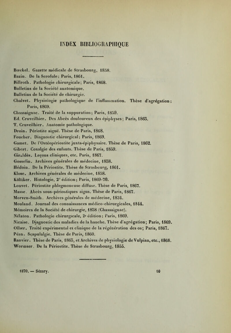 INDEX BIBLIOGRAPHIQUE Bœckel. Gazette médicale de Strasbourg, 1858. Bazin. De la Scrofule; Paris, 1861. Billroth. Pathologie chirurgicale; Paris, 1868. Bulletins de la Société anatomique. Bulletins de la Société de chirurgie. Chalvet. Physiologie pathologique de l’inflammation. Thèse d’agrégation; Paris, 1869. Chassaignac. Traité de la suppuration; Paris, 1859. Ed. Cruveilhier. Des Abcès douloureux des épiphyses; Paris, 1865. T. Cruveilhier. Anatomie pathologique. Droin. Périolite aiguë. Thèse de Paris, 1868. Toucher. Diagnostic chirurgical; Paris, 1869. Gamet. De l’Ostéopériostite juxta-épiphysaire. Thèse de Paris, 1862. Gibert. Coxalgie des enfants. Thèse de Paris, 1859. GirJdès. Leçons cliniques, etc. Paris, 1867. Gosselin. Archives générales de médecine, 1858. Hédoin. De la Périostite. Thèse de Strasbourg, 1861. Klose. Archives générales de médecine, 1858. Kolliker. Histologie, 22 édition; Paris, 1869-70. Louvet. Périostite phlegmoneuse diffuse. Thèse de Paris, 1867. Masse. Abcès sous-périostiques aigus. Thèse de Paris, 1867. Morven-Smith . Archives générales de médecine, 1834. Mouland. Journal des connaissances médico-chirurgicales, 1844. Mémoires de la Société de chirurgie, 1858 (Chassaignac). Nélalon. Pathologie chirurgicale, 2e édition; Paris, 1869. iNicaise. Diagnostic des maladies de la hanche. Thèse d’agrégation; Paris, 1869. Ollier. Traité expérimental et clinique de la régénération des os; Paris, 1867. Péan. Seapulalgie. Thèse de Paris, 1860. Ranvier. Thèse de Paris, 1865, et Archives de physiologie deVulpian, etc., 1868. Wormser. De la Périostite. Thèse de Strasbourg, 1855. 1870. — Sézary. 10