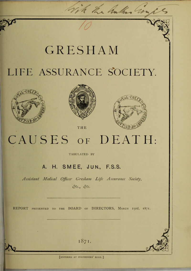 'K4 GRESHAM LIFE ASSURANCE S'OCIETY. /4° THE CAUSES of DEATH TABULATED BY A. H. SMEE, JUN, F.S.S. Assistant Medical Officer Gresham Life Assurance Society, &c.y &c. REPORT presented to the BOARD of DIRECTORS, March 23rd, 1871. an 1871. [entered at stationers’ hall.]