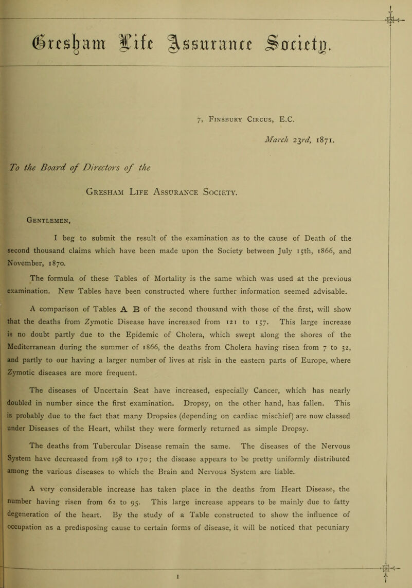 drcsjjam Cift lUsimuia Snmtg. 7, Finsbury Circus, E.C. March 23rd, 1871. To the Board of Directors of the Gresham Life Assurance Society. Gentlemen, I beg to submit the result of the examination as to the cause of Death of the second thousand claims which have been made upon the Society between July 15th, 1866, and November, 1870. The formula of these Tables of Mortality is the same which was used at the previous examination. New Tables have been constructed where further information seemed advisable. A comparison of Tables A B of the second thousand with those of the first, will show that the deaths from Zymotic Disease have increased from 121 to 157. This large increase is no doubt partly due to the Epidemic of Cholera, which swept along the shores of the Mediterranean during the summer of 1866, the deaths from Cholera having risen from 7 to 32, and partly to our having a larger number of lives at risk in the eastern parts of Europe, where Zymotic diseases are more frequent. The diseases of Uncertain Seat have increased, especially Cancer, which has nearly doubled in number since the first examination. Dropsy, on the other hand, has fallen. This is probably due to the fact that many Dropsies (depending on cardiac mischief) are now classed under Diseases of the Heart, whilst they were formerly returned as simple Dropsy. The deaths from Tubercular Disease remain the same. The diseases of the Nervous System have decreased from 198 to 170; the disease appears to be pretty uniformly distributed among the various diseases to which the Brain and Nervous System are liable. A very considerable increase has taken place in the deaths from Heart Disease, the number having risen from 62 to 95. This large increase appears to be mainly due to fatty degeneration of the heart. By the study of a Table constructed to show the influence of occupation as a predisposing cause to certain forms of disease, it will be noticed that pecuniary