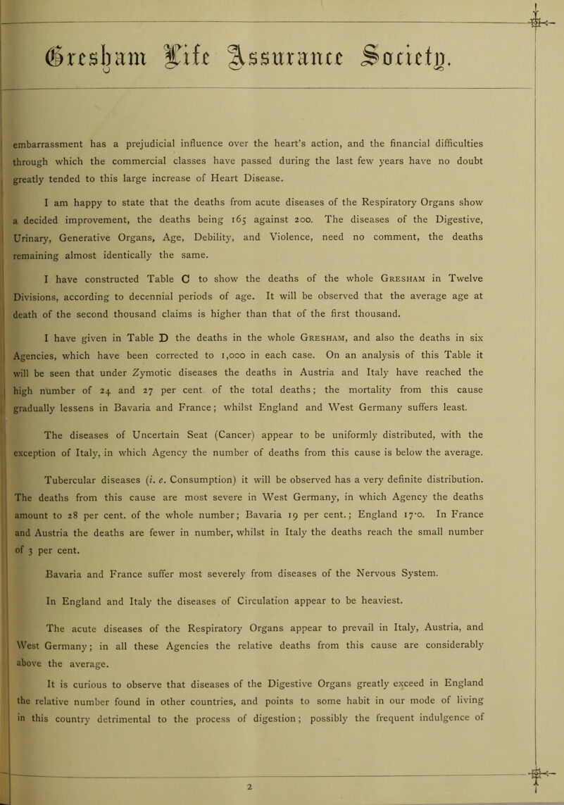(Srtsbant ITifc |Usuran« SocictD. embarrassment has a prejudicial influence over the heart’s action, and the financial difficulties through which the commercial classes have passed during the last few years have no doubt greatly tended to this large increase of Heart Disease. I am happy to state that the deaths from acute diseases of the Respiratory Organs show a decided improvement, the deaths being 165 against 200. The diseases of the Digestive, Urinary, Generative Organs, Age, Debility, and Violence, need no comment, the deaths remaining almost identically the same. I have constructed Table C to show the deaths of the whole Gresham in Twelve Divisions, according to decennial periods of age. It will be observed that the average age at death of the second thousand claims is higher than that of the first thousand. I have given in Table D the deaths in the whole Gresham, and also the deaths in six Agencies, which have been corrected to 1,000 in each case. On an analysis of this Table it will be seen that under Zymotic diseases the deaths in Austria and Italy have reached the high number of 24 and 27 per cent, of the total deaths; the mortality from this cause gradually lessens in Bavaria and France; whilst England and West Germany suffers least. The diseases of Uncertain Seat (Cancer) appear to be uniformly distributed, with the exception of Italy, in which Agency the number of deaths from this cause is below the average. Tubercular diseases (i. e. Consumption) it will be observed has a very definite distribution. The deaths from this cause are most severe in West Germany, in which Agency the deaths amount to 28 per cent, of the whole number; Bavaria 19 per cent.; England i7-o. In France and Austria the deaths are fewer in number, whilst in Italy the deaths reach the small number of 3 per cent. Bavaria and France suffer most severely from diseases of the Nervous System. In England and Italy the diseases of Circulation appear to be heaviest. The acute diseases of the Respiratory Organs appear to prevail in Italy, Austria, and West Germany; in all these Agencies the relative deaths from this cause are considerably above the average. It is curious to observe that diseases of the Digestive Organs greatly exceed in England the relative number found in other countries, and points to some habit in our mode of living in this country detrimental to the process of digestion; possibly the frequent indulgence of 2