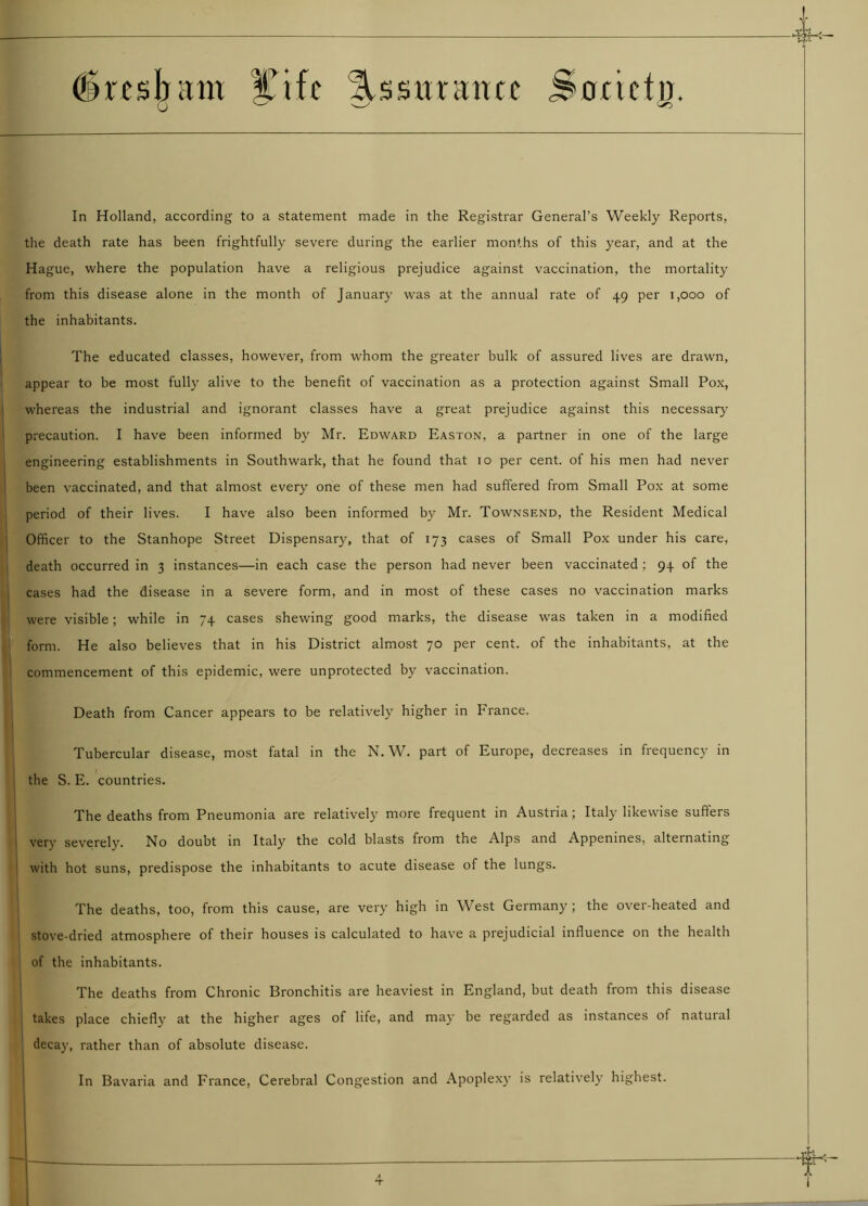 drcsbam fife Ussttraim Sorictn. 0 '—' -o In Holland, according to a statement made in the Registrar General’s Weekly Reports, the death rate has been frightfully severe during the earlier months of this year, and at the Hague, where the population have a religious prejudice against vaccination, the mortality from this disease alone in the month of January was at the annual rate of 49 per 1,000 of the inhabitants. The educated classes, however, from whom the greater bulk of assured lives are drawn, appear to be most fully alive to the benefit of vaccination as a protection against Small Pox, whereas the industrial and ignorant classes have a great prejudice against this necessary precaution. I have been informed by Mr. Edward Easton, a partner in one of the large engineering establishments in Southwark, that he found that ro per cent, of his men had never been vaccinated, and that almost every one of these men had suffered from Small Pox at some period of their lives. I have also been informed by Mr. Townsend, the Resident Medical Officer to the Stanhope Street Dispensary, that of 173 cases of Small Pox under his care, death occurred in 3 instances—in each case the person had never been vaccinated ; 94 of the cases had the disease in a severe form, and in most of these cases no vaccination marks were visible; while in 74 cases shewing good marks, the disease was taken in a modified form. He also believes that in his District almost 70 per cent, of the inhabitants, at the commencement of this epidemic, were unprotected by vaccination. Death from Cancer appears to be relatively higher in France. Tubercular disease, most fatal in the N. W. part of Europe, decreases in frequency in the S. E. countries. The deaths from Pneumonia are relatively more frequent in Austria; Italy likewise suffers very severely. No doubt in Italy the cold blasts from the Alps and Appenines, alternating with hot suns, predispose the inhabitants to acute disease of the lungs. The deaths, too, from this cause, are very high in West Germany ; the over-heated and stove-dried atmosphere of their houses is calculated to have a prejudicial influence on the health of the inhabitants. The deaths from Chronic Bronchitis are heaviest in England, hut death from this disease takes place chiefly at the higher ages of life, and may be regarded as instances of natural decay, rather than of absolute disease. In Bavaria and France, Cerebral Congestion and Apoplexy is relatively highest.
