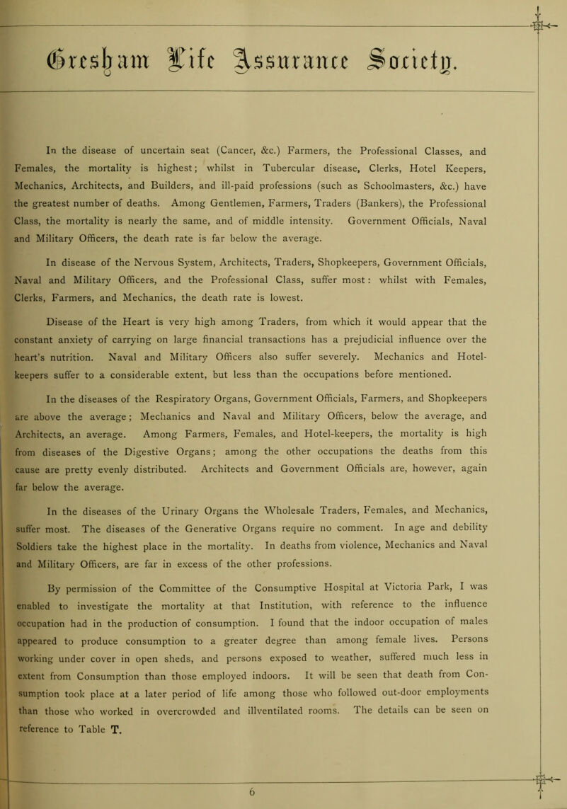 i dm sham |Tifc Ussirnmcc Sonctu. o k v—y ^ In the disease of uncertain seat (Cancer, &c.) Farmers, the Professional Classes, and Females, the mortality is highest; whilst in Tubercular disease. Clerks, Hotel Keepers, Mechanics, Architects, and Builders, and ill-paid professions (such as Schoolmasters, &c.) have the greatest number of deaths. Among Gentlemen, Farmers, Traders (Bankers), the Professional Class, the mortality is nearly the same, and of middle intensity. Government Officials, Naval and Military Officers, the death rate is far below the average. In disease of the Nervous System, Architects, Traders, Shopkeepers, Government Officials, Naval and Military Officers, and the Professional Class, suffer most : whilst with Females, Clerks, Farmers, and Mechanics, the death rate is lowest. Disease of the Heart is very high among Traders, from which it would appear that the constant anxiety of carrying on large financial transactions has a prejudicial influence over the heart’s nutrition. Naval and Military Officers also suffer severely. Mechanics and Hotel- keepers suffer to a considerable extent, but less than the occupations before mentioned. In the diseases of the Respiratory Organs, Government Officials, Farmers, and Shopkeepers are above the average; Mechanics and Naval and Military Officers, below the average, and Architects, an average. Among Farmers, Females, and Hotel-keepers, the mortality is high from diseases of the Digestive Organs; among the other occupations the deaths from this cause are pretty evenly distributed. Architects and Government Officials are, however, again far below the average. In the diseases of the Urinary Organs the Wholesale Traders, Females, and Mechanics, suffer most. The diseases of the Generative Organs require no comment. In age and debility Soldiers take the highest place in the mortality. In deaths from violence, Mechanics and Naval and Military Officers, are far in excess of the other professions. By permission of the Committee of the Consumptive Hospital at Victoria Park, I was enabled to investigate the mortality at that Institution, with reference to the influence occupation had in the production of consumption. I found that the indoor occupation of males appeared to produce consumption to a greater degree than among female lives. Persons working under cover in open sheds, and persons exposed to weather, sultered much less in extent from Consumption than those employed indoors. It will be seen that death from Con- sumption took place at a later period of life among those who followed out-door employments than those who worked in overcrowded and illventilated rooms. The details can be seen on reference to Table T.