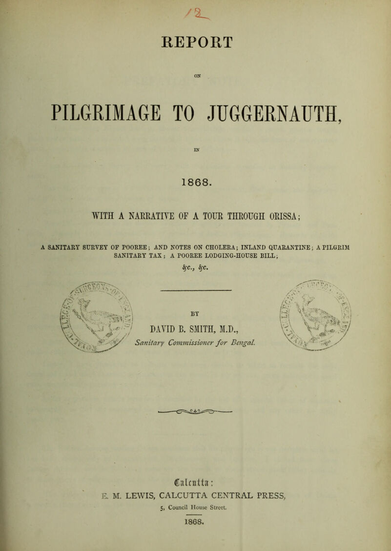 REPORT ON PILGRIMAGE TO JUGGERNAUTH, 1868. WITH A NARRATIVE OF A TOUR THROUGH ORISSA; A SANITARY SURVEY OF POOREE; AND NOTES ON CHOLERA; INLAND QUARANTINE; A PILGRIM SANITARY TAX; A POOREE LODGING-HOUSE BILL; fyc., fyc. BY DAVID B. SMITH, M.D., Sanitary Commissioner for Bengal. vV*--n / *V' / <o ■.a ,..., lV; y syor' vk , , ■ Caloittit: E. M. LEWIS, CALCUTTA CENTRAL PRESS, 5, Council House Street, 1868.