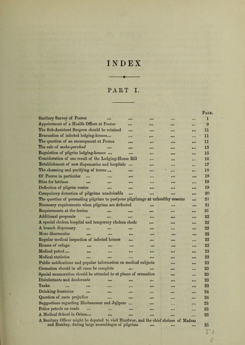 INDEX « PART I. Sanitary Survey of Pooree ... ... ... Appointment of a Health Officer at Pooree ... ... ... The Sub-Assistant Surgeon should he retained ... ... Evacuation of infected lodging-houses... ... ... ... The question of an encampment at Pooree ... ... ... The sale of moha-pershad ... ... ... ... Regulation of pilgrim lodging-houses ... ... ... ... Consideration of one result of the Lodging-House Bill ... ... Establishment of new dispensaries and hospitals ... ... The cleansing and purifying of towns... ... ... ... Of Pooree in particular ... ... ... Sites for latrines ... ... ... ... ... Deflection of pilgrim routes ... ... ... ... Compulsory detention of pilgrims unadvisable ... ... ... The question of persuading pilgrims to postpone pilgrimage at unhealthy seasons Necessary requirements when pilgrims are deflected ... Requirements at the ferries ... ... ... Additional proposals ... ... ... ... ... A special cholera hospital and temporary cholera sheds ... ... A branch dispensary ... ... ... ... More dhurmsalas ... ... ... ... ... Regular medical inspection of infected houses ... ... ... Houses of refuge ... ... ... ... ... Medical patrol... ... ... ... ... ... Medical statistics ... ... ... ... ... Public notifications and popular information on medical subjects ... Cremation should in all cases be complete ... ... ... Special enumeration should be attended to at places of cremation ... Disinfectants and deodorants ... ... ... Tanks ... ... ... ... ... ... Drinking fountains ... ... ... ... ... Question of caste prejudice ... ... ... Suggestions regarding Bhobanessur and Jajipore ... ... Police patrols on roads ... ... ... ... A Medical School in Orissa... ... ... ... A Sanitary Officer might be deputed to visit Hurdwar, and the chief shrines of Madi and Bombay, during large assemblages of pilgrims ... Page. 1 9 11 11 11 IB 15 16 17 18 18 19 19 20 21 21 21 22 22 22 22 22 22 23 23 23 23 23 23 23 24 24 25 25 25 25 Vi £