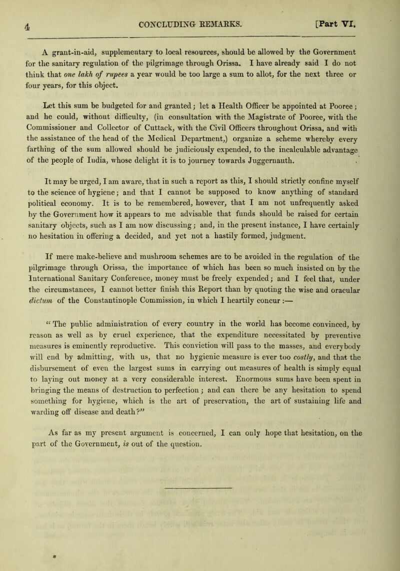 A grant-in-aid, supplementary to local resources, should be allowed by the Government for the sanitary regulation of the pilgrimage through Orissa. I have already said I do not think that one lakh of rupees a year would be too large a sum to allot, for the next three or four years, for this object. Let this sum be budgeted for and granted; let a Health Officer be appointed at Pooree; and he could, without difficulty, (in consultation with the Magistrate of Pooree, with the Commissioner and Collector of Cuttack, with the Civil Officers throughout Orissa, and with the assistance of the head of the Medical Department,) organize a scheme whereby every farthing of the sum allowed should be judiciously expended, to the incalculable advantage of the people of India, whose delight it is to journey towards Juggernauth. It may be urged, I am aware, that in such a report as this, I should strictly confine myself to the science of hygiene; and that I cannot be supposed to know anything of standard political economy. It is to be remembered, however, that I am not unfrequently asked by the Government how it appeal’s to me advisable that funds should be raised for certain sanitary objects, such as I am now discussing; and, in the present instance, I have certainly no hesitation in offering a decided, and yet not a hastily formed, judgment. If mere make-believe and mushroom schemes are to be avoided in the regulation of the pilgrimage through Orissa, the importance of which has been so much insisted on by the International Sanitary Conference, money must be freely expended; and I feel that, under the circumstances, I cannot better finish this Report than by quoting the wise and oracular dictum of the Constantinople Commission, in which I heartily concur :— “ The public administration of every country in the world has become convinced, by reason as well as by cruel experience, that the expenditure necessitated by preventive measures is eminently reproductive. This conviction will pass to the masses, and everybody will end by admitting, with us, that no hygienic measure is ever too costly, and that the disbursement of even the largest sums in carrying out measures of health is simply equal to laying out money at a very considerable interest. Enormous sums have been spent in bringing the means of destruction to perfection; and can there be any hesitation to spend something for hygiene, which is the art of preservation, the art of sustaining life and warding off disease and death ?” As far as my present argument is concerned, I can only hope that hesitation, on the part of the Government, is out of the question.