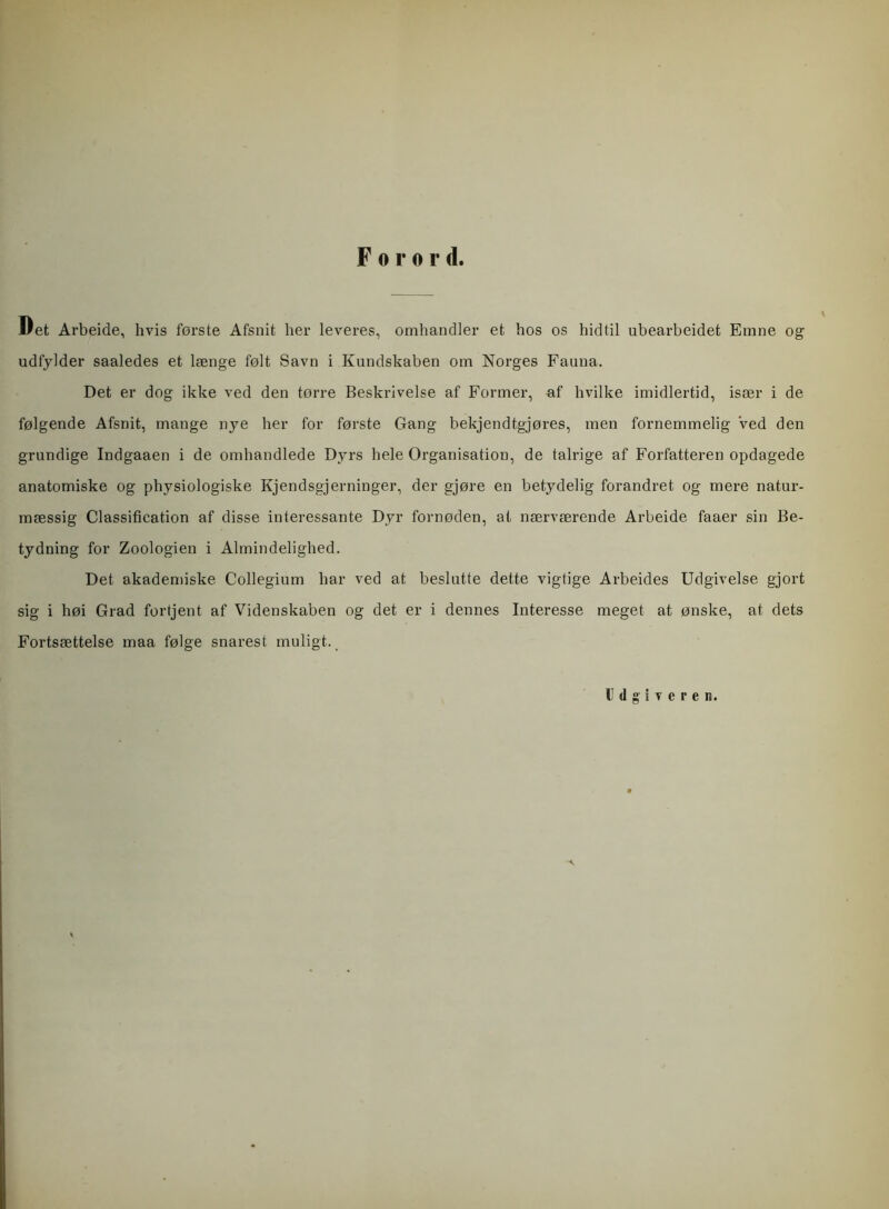 Forord. Det Arbeide, hvis første Afsnit her leveres, omhandler et hos os hidtil ubearbeidet Emne og udfylder saaledes et længe følt Savn i Kundskaben om Norges Fauna. Det er dog ikke ved den tørre Beskrivelse af Former, af hvilke imidlertid, især i de følgende Afsnit, mange nye her for første Gang bekjendtgjøres, men fornemmelig Ved den grundige Indgaaen i de omhandlede Dyrs hele Organisation, de talrige af Forfatteren opdagede anatomiske og physiologiske Kjendsgjerninger, der gjøre en betydelig forandret og mere natur- mæssig Classification af disse interessante Dyr fornøden, at nærværende Arbeide faaer sin Be- tydning for Zoologien i Almindelighed. Det akademiske Collegium har ved at beslutte dette vigtige Arbeides Udgivelse gjort sig i høi Grad fortjent af Videnskaben og det er i dennes Interesse meget at ønske, at dets Fortsættelse maa følge snarest muligt. Udgiveren.