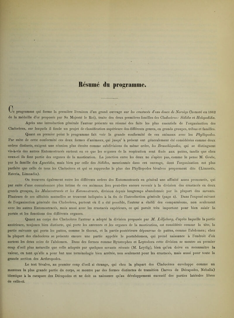 Résuiné du programme. c '-'e programme qui forme la premiere livraison d’un grand ouvrage sur les crustacés d'eau douce de Norvege (honoré en 1862 de la médaille d’or proposée par Sa Majesté le Roi), traite des deux premieres families des Cladoceres: Sididæ ct Holopedidæ. Apres une introduction générale l’auteur présentc un resumé des faits les plus essentiels de Forgauisation des Cladoceres, sur lesquels il fonde un projet de elassification supérieure des différents genres, en grands groupes, tribus et families. Quant au premier point lc programme fait voir la grande conformité de ces animaux avec les Pliyllopodes. Par suite de cette conformité ces deux formes d’animaux, qui jusqu’ a present ont géneralement été considérées comme deux ordres distinets, exigent une reunion plus étroite comme subdivisions du méme ordre, les Brancliiopodes, qui se distinguent vis-a-vis des autres Entomostracés surtout en ce que les organes de la respiration sont fixés aux pattes, tandis que chez ceux-ci ils font partie des organes de la mastication. La jonetion entre les deux ne s’operc pas, comme le pense M. Grube, par la famille des Lyne (ides, mais bien par celle des Sidides, mentionnée dans eet ouvrage, dont Forgauisation est plus parfaite que celle de tons les Cladoceres et qui se rapproche le plus des Pliyllopodes bivalves proprement dits (Limnetis, Esteria, Limnadia). On trouvera également entre les différents ordres des Entomostracés en general une affinité assez prononcée, qui par suite d’une connaissance plus intime de ces animaux fera peut-étre encore revenir å la division des crustacés en deux grands groupes, les Malacostracés et les Entomostracés, division depuis longtemps abandonnée par la plupart des savants. Plusieurs de ses affinités mutuclles se trouvent indiquées a la fin de Fintrodnction générale (page 4). Dans l’exposé suivant de Forganisation générale des Cladoceres, partout ou il a été possible, l’auteur a établi des comparaisons, non seulement avec les autres Entomostracés, mais aussi avec les crustacés supérieurs, ce qui parait tres important pour bien saisir la portée et les fonetions des différents organes. Quant au corps des Cladoceres l’auteur a adopté la division proposée par M. Lilljeborg, d’aprés laquelle la partie antéricure, toujours bien distinete, qui porte les antennes et les organes dc la mastication, est considérée comme la tete, la partie suivante qui porte les pattes, comme le thorax, et la partie postérieure dépourvue de pattes, comme l’abdomen; chez la plupart des cladoceres se présentc encore une partie appelée le postabdomen, qui prend naissance a l’endroit d’ou sortent les deux soies de l’abdomen. Dans des formes comme Bytotrephes et Leptodora cette division se montre au premier coup d’oeil plus naturelle que celle adoptée par quelques savants récents (M. Leydig), bien qu’on doive en reconnaitre la valeur, en tant qu’elle a pour but une terminologie bien arrétée, non seulement pour les crustacés, mais aussi pour toute la grande section des Artliropodes. Le test bivalve, au premier coup d’oeil si étrange, qui chez la plupart des Cladoceres enveloppe comme un manteau la plus grande partie du corps, se montre par des formes distinetes de transition (larves de Décapodes, Nebalia) identique a la carapace des Décapodes et ne doit sa naissance qu’au développement excessif des parties laterales libres de celle-ci.